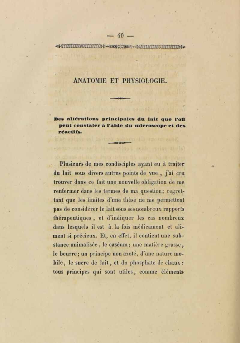 mmimé ANATOMIE ET PHYSIOLOGIE. Des al titrai Ions principales cia lait que l'ofl peut constater tk l'aicle du microscope et de» rcactirs. ' Plusieurs de mes condisciples ayant eu à traiter du lait sous divers autres points de vue , j’ai cru trouver dans ce fait une nouvelle obligation de me renfermer dans les termes de ma question; regret- tant que les limites d’une thèse ne me permettent pas de considérer le lait sous ses nombreux rapports thérapeutiques , et d’indiquer les cas nombreux dans lesquels il est à la fois médicament et ali- ment si précieux. Et, en effet, il contient une sub- stance animalisée , le caséum; une matière grasse, le beurre; un principe non azoté, d’une nature mo- bile, le sucre de lait, et du phosphate de chaux: tous principes qui sont utiles, comme élément»