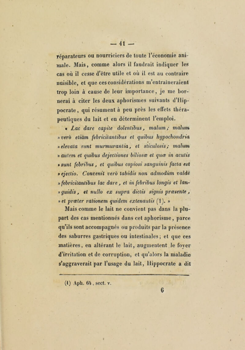 réparateurs ou nourriciers de toute l’économie ani- ïoale. Mais, comme alors il faudrait indiquer les cas où il cesse d’être utile et où il est au contraire nuisible, et que ces considérations m’entraîneraient trop loin à cause de leur importance, je me bor- nerai à citer les deux aphorismes suivants d’Hip- pocrate , qui résument à peu près les effets théra- peutiques du lait et en déterminent l’emploi. « Lac dare capite dolenlibus, malum; malum y>verà etiàm febricitanlibus et quibus hijpochondria »elevata sunt murmurantia, et slicidosis/ malum i)autem et quibus dejecliones biliosœ et quœ in acutis M sunt febribus, et quibus copiosi sanguinis facta est * ejectio. Convenit verà tabidis non admodùm vaîdè » febricitanlibus lac dare, et in febribus longis et lan- » guidis , et nullo ex supra diclis signis prœsente , »ct præter rationem quideni extenautis (Ij. » Mais comme le lait ne convient pas dans la plu- part des cas mentionnés dans cet aphorisme, parce qu’ils sont accompagnés ou produits par la présence des saburres gastriques ou intestinales; et que ces matières, en altérant le lait, augmentent le foyer d’irritation et de corruption, et qu’alors la maladie s’aggraverait par l’usage du lait, Hippocrate a dit (1) Aph. 64, sect. v.