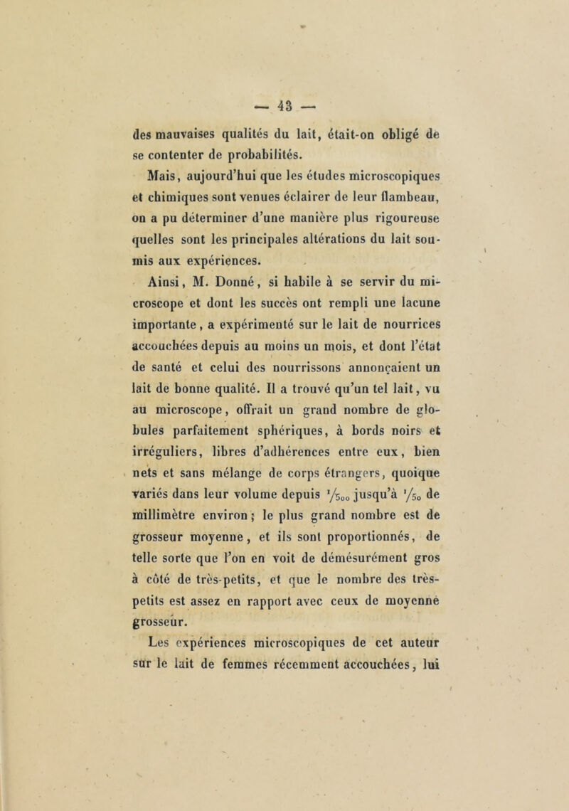 des mauvaises qualités du lait, était-on obligé de se contenter de probabilités. Mais, aujourd’hui que les études microscopiques et chimiques sont venues éclairer de leur flambeau, on a pu déterminer d’une manière plus rigoureuse quelles sont les principales altérations du lait sou- mis aux expériences. Ainsi, M. Donné, si habile à se servir du mi- croscope et dont les succès ont rempli une lacune importante, a expérimenté sur le lait de nourrices accouchées depuis au moins un mois, et dont l’état de santé et celui des nourrissons annonçaient un lait de bonne qualité. Il a trouvé qu’un tel lait, vu au microscope, olTrait un grand nombre de glo- bules parfaitement sphériques, à bords noirs et irréguliers, libres d’adhérences entre eux, bien . nets et sans mélange de corps étrangers, quoique Tariés dans leur volume depuis ’/soo jusqu’à ’/so de millimètre environ ; le plus grand nombre est de grosseur moyenne, et ils sont proportionnés, de telle sorte que l’on en voit de démésurément gros à côté de très-petits, et que le nombre des très- petits est assez en rapport avec ceux de moyenne grosseur. Les expériences microscopiques de cet auteur sur le lait de femmes récemment accouchées, lui