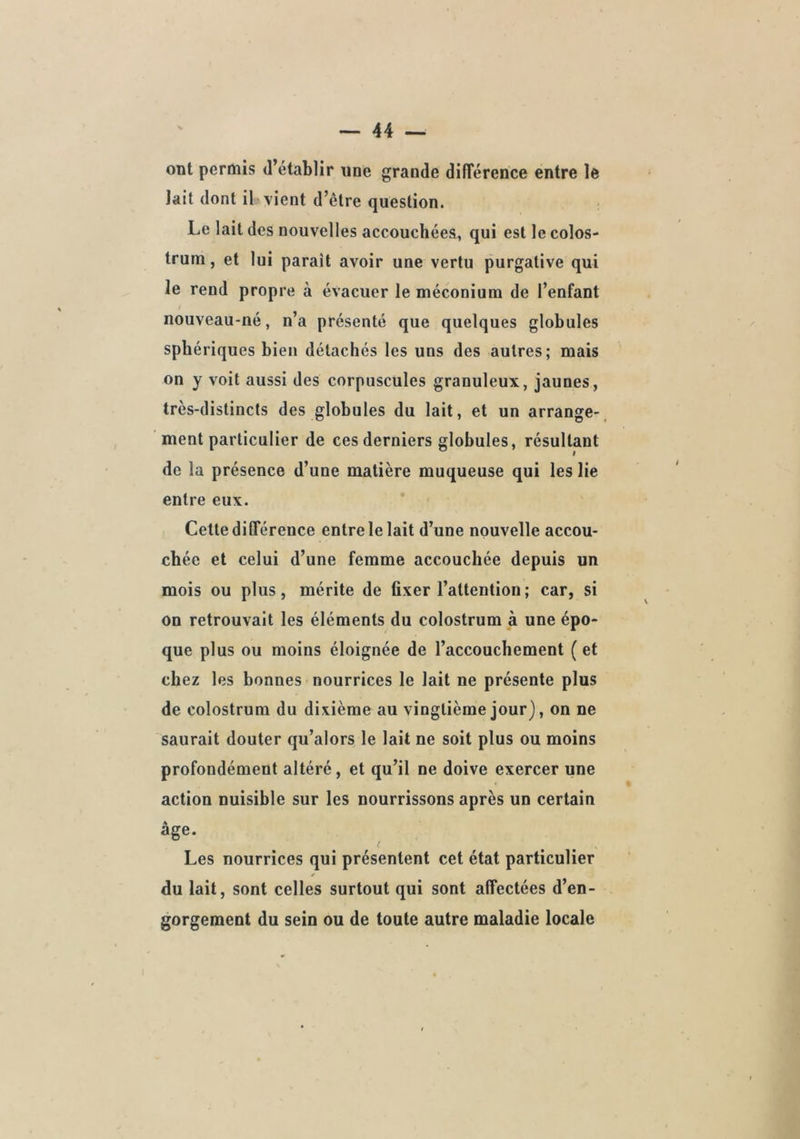 ont permis d’établir une grande différence entre le lait dont ib vient d’être question. Le lait des nouvelles accouchées, qui est le colos- trum , et lui parait avoir une vertu purgative qui le rend propre à évacuer le méconium de l’enfant nouveau-né, n’a présenté que quelques globules sphériques bien détachés les uns des autres; mais on y voit aussi des corpuscules granuleux, jaunes, très-distincts des globules du lait, et un arrange- ment particulier de ces derniers globules, résultant de la présence d’une matière muqueuse qui les lie entre eux. Cette différence entre le lait d’une nouvelle accou- chée et celui d’une femme accouchée depuis un mois ou plus, mérite de fixer l’attention; car, si on retrouvait les éléments du colostrum à une épo- que plus ou moins éloignée de l’accouchement ( et chez les bonnes nourrices le lait ne présente plus de colostrum du dixième au vingtième jour), on ne saurait douter qu’alors le lait ne soit plus ou moins profondément altéré, et qu’il ne doive exercer une action nuisible sur les nourrissons après un certain âge. l Les nourrices qui présentent cet état particulier du lait, sont celles surtout qui sont affectées d’en- gorgement du sein ou de toute autre maladie locale