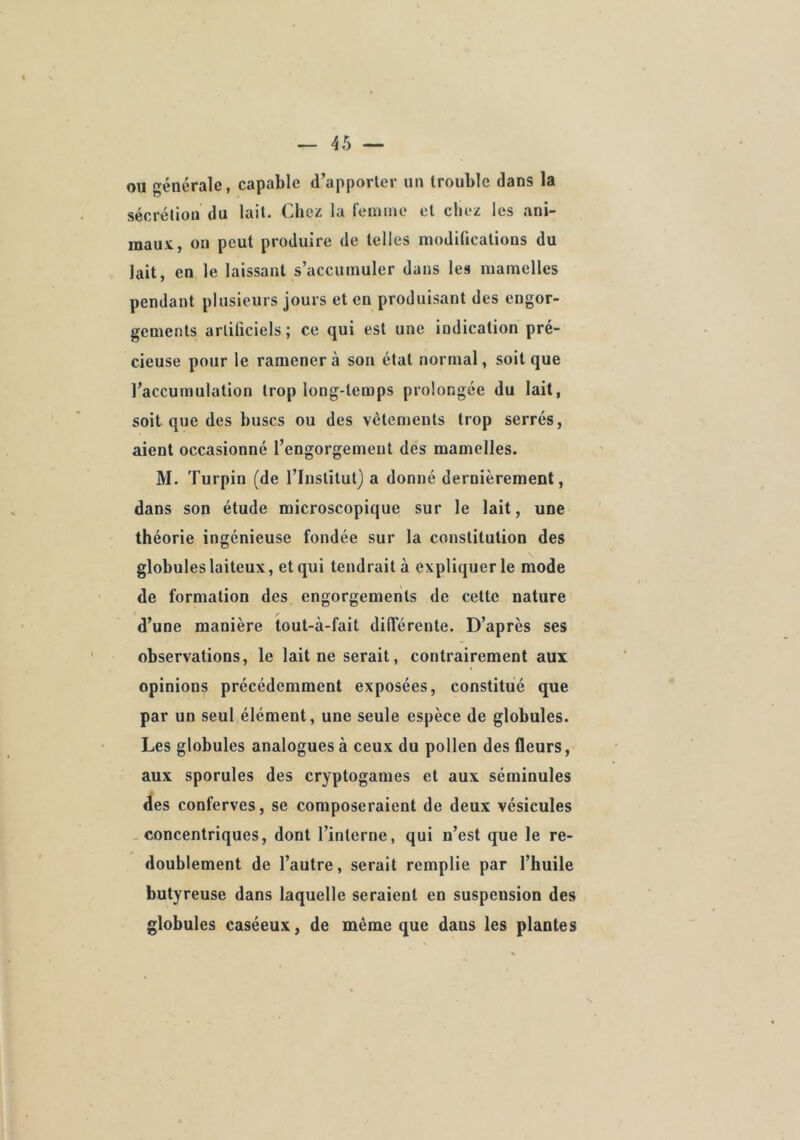 ou générale, capable d’apporler un trouble dans la sécrélioii du lait. Chez la feimne et chez les ani- maux, on peut produire de telles modifications du lait, en le laissant s’accumuler dans les mamelles pendant plusieurs jours et en produisant des engor- gements arliüciels; ce qui est une indication pré- cieuse pour le ramènera son état normal, soit que l’accumulation trop long-temps prolongée du lait, soit que des buses ou des vêtements trop serrés, aient occasionné l’engorgement des mamelles. M. Turpin (de l’Institut) a donné dernièrement, dans son étude microscopique sur le lait, une théorie ingénieuse fondée sur la constitution des globules laiteux, et qui tendrait à expliquer le mode de formation des engorgements de cette nature d’une manière tout-à-fait différente. D’après ses observations, le lait ne serait, contrairement aux opinions précédemment exposées, constitué que par un seul élément, une seule espèce de globules. Les globules analogues à ceux du pollen des fleurs, aux sporules des cryptogames et aux séminules des conferves, se composeraient de deux vésicules -concentriques, dont l’interne, qui n’est que le re- doublement de l’autre, serait remplie par l’huile butyreuse dans laquelle seraient en suspension des globules caséeux, de même que dans les plantes N