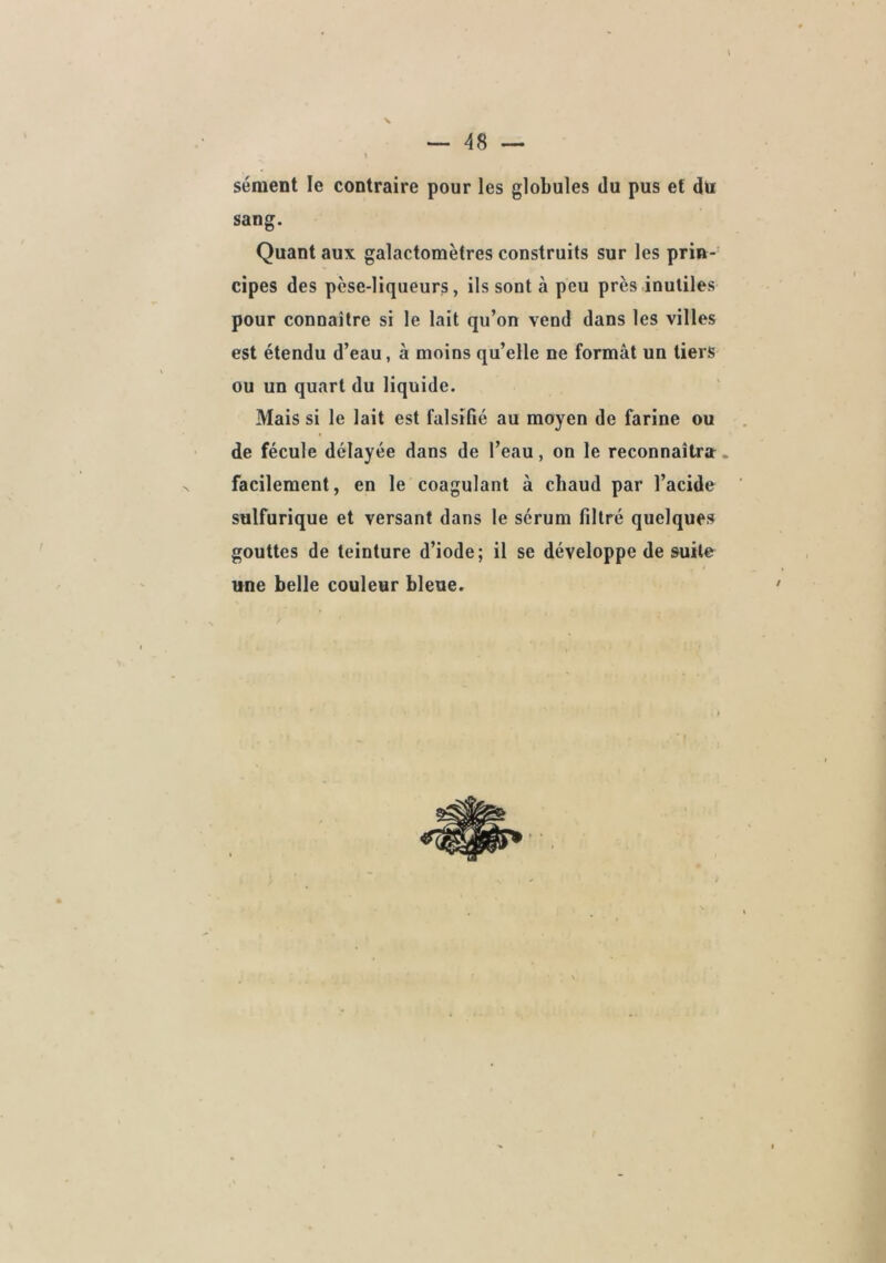 48 — t sèment le contraire pour les globules du pus et dü sang. Quant aux galactomètres construits sur les prin- cipes des pèse-liqueurs, ils sont à peu près inutiles pour connaître si le lait qu’on vend dans les villes est étendu d’eau, à moins qu’elle ne formât un tiers ou un quart du liquide. Mais si le lait est falsifié au moyen de farine ou de fécule délayée dans de l’eau, on le reconnaîtra. facilement, en le coagulant à chaud par l’acide sulfurique et versant dans 1e sérum filtré quelques gouttes de teinture d’iode; il se développe de suite une belle couleur bleue.