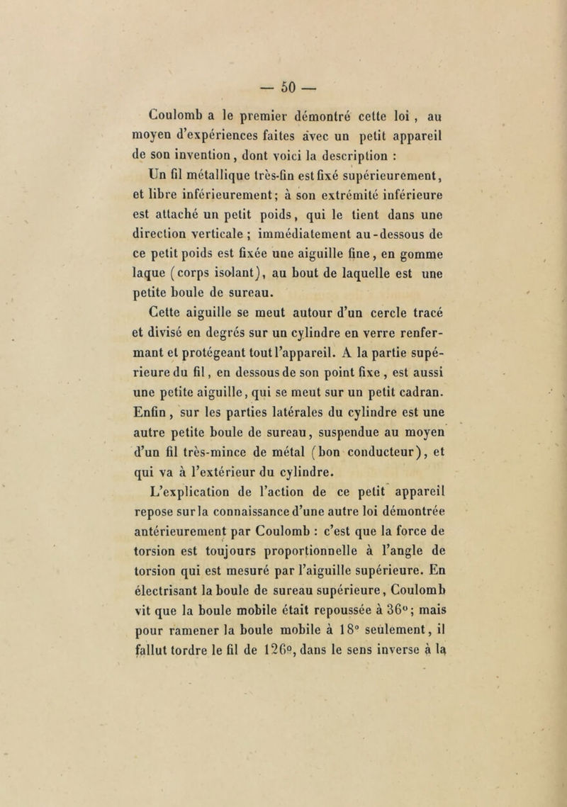 Coulomb a le premier démontré cette loi , au moyen d’expériences faites avec un petit appareil de son invention, dont voici la description : Un fil métallique très-fin est fixé supérieurement, et libre inférieurement; à son extrémité inférieure est attaché un petit poids, qui le lient dans une direction verticale ; immédiatement au-dessous de ce petit poids est fixée une aiguille fine, en gomme laque (corps isolant}, au bout de laquelle est une petite boule de sureau. Cette aiguille se meut autour d’un cercle tracé et divisé en degrés sur un cylindre en verre renfer- mant et protégeant tout l’appareil. A la partie supé- rieure du fil, en dessous de son point fixe , est aussi une petite aiguille, qui se meut sur un petit cadran. Enfin, sur les parties latérales du cylindre est une autre petite boule de sureau, suspendue au moyen d’un fil très-mince de métal (bon conducteur), et qui va à l’extérieur du cylindre. L’explication de l’action de ce petit appareil repose sur la connaissance d’une autre loi démontrée antérieurement par Coulomb : c’est que la force de torsion est toujours proportionnelle à l’angle de torsion qui est mesuré par l’aiguille supérieure. En électrisant la boule de sureau supérieure, Coulomb vit que la boule mobile était repoussée à 36; mais pour ramener la boule mobile à 18° seulement, il fallut tordre le fil de 126, dans le sens inverse à lît