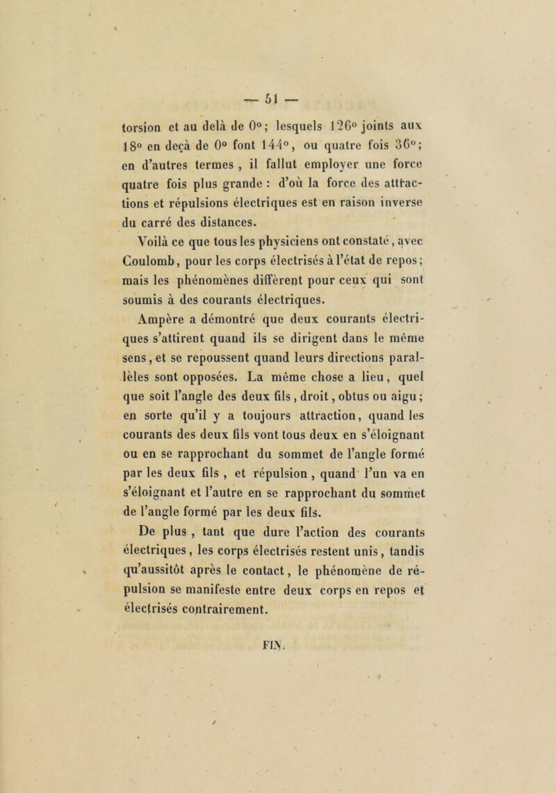 torsion et au delà de 0°; lesquels 12G° joints aux 18® en deçà de 0® font 144®, ou quatre fois 36®; en d’autres termes , il fallut employer une force quatre fois plus grande : d’où la force des attfac- tions et répulsions électriques est en raison inverse du carré des distances. Voilà ce que tous les physiciens ont constaté, avec Coulomb, pour les corps électrisés à l’état de repos ; mais les phénomènes diffèrent pour ceux qui sont soumis à des courants électriques. Ampère a démontré que deux courants électri- ques s’attirent quand ils se dirigent dans le même sens,et se repoussent quand leurs directions paral- lèles sont opposées. La même chose a lieu, quel que soit l’angle des deux fils , droit, obtus ou aigu ; en sorte qu’il y a toujours attraction, quand les courants des deux üls vont tous deux en s’éloignant ou en se rapprochant du sommet de l’angle formé par les deux fils , et répulsion , quand l’un va en s’éloignant et l’autre en se rapprochant du sommet de l’angle formé par les deux fils. De plus , tant que dure l’action des courants électriques, les corps électrisés restent unis, tandis qu’aussitôt après le contact, le phénomène de ré- pulsion se manifeste entre deux corps en repos et électrisés contrairement.