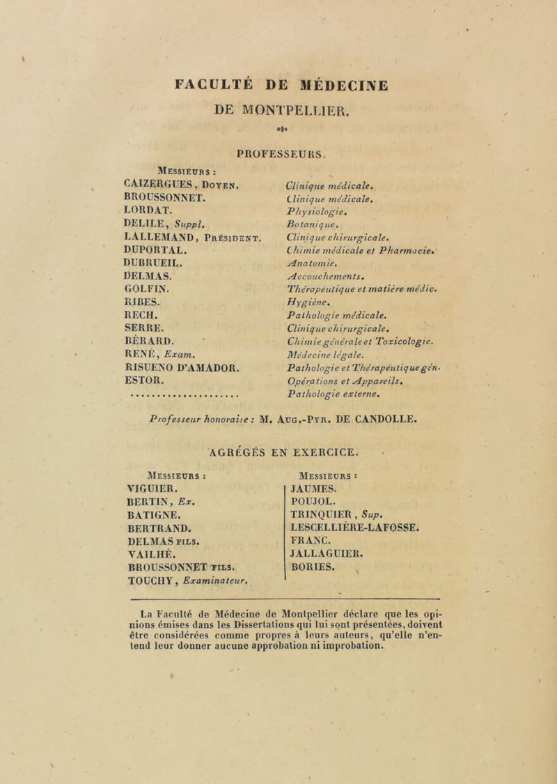 FACULTÉ DE MÉDECINE DE MONTPELLIER. 0(1-5 PROFESSEURS Messieurs : CAIZERGUES, Doyen. BROUSSONNET. LORDAT. DELIEE, Suppl. LALLEMAND, Président. DÜPORTAL. DUBRUEIL. DELMAS. GOLFIN. RIRES. REÇU. SERRE. BÉRARD. RENE, Exam. RISUENO D’AMADOR. ESTOR. Clinique médicale. Clinique médicale. Physiologie. Botanique. Clinique chirurgicale. Chimie médicale et Pharmacie. Anatomie, Accouchements. Thérapeutique et matière médic. Hygiène. Pathologie médicale. Clinique chirurgicale. Chimie générale et Toxicologie. Médecine légale. Pathologie et Thérapeutique gén. Opérations et Appareils, Pathologie externe. Professeur honorai/e : M. Aüg.-Pyr. DE CANDOLLE. AGRÉGÉS EN EXERCICE. Messieurs VIGU1ER. BERTIN, Ex. BAT1GNE. BERTRAND. DELMAS fils. VAILHÊ. BROUSSONNET fils. TOUCHY, Examinateur. Messieurs : JAUMES. POUJOL. TRINQUIER , Sup. LESCELLIÈRE-LAFOSSE. FRANC. JALLAGUIER. BORIES. La Faculté de Médecine de Montpellier déclare que les opi- nions émises dans les Dissertations qui lui sont présentées, doivent être considérées comme propres à leurs auteurs, qu’elle n’en- tend leur donner aucune approbation ni improbation.