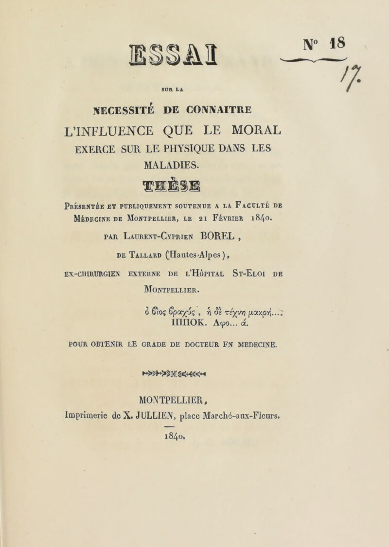 N° 18 NECESSITE DE CONNAITRE L’INFLUENCE QUE LE MORAL EXERCE SUR LE PHYSIQUE DANS LES MALADIES. Présentée et publiquement soutenue a la Faculté de Médecine de Montpellier, le 21 Février 1840. par Laurent-Cyprien BOREL , de Tallard ('Hautes-Alpes ), EX-CHIRURGIEN EXTERNE DE L'HÔPITAL St-ElOI DE Montpellier. POUR OBTENIR LE GRADE DE DOCTEUR FN MEDECINE. Imprimerie de X. JULLIEN, place Marché-aux-Fieurs. 1840, 0 &.oq 6p<xy6ç , r/ ds rlyyt) pocscpr; innoK. Acpo... a. MONTPELLIER