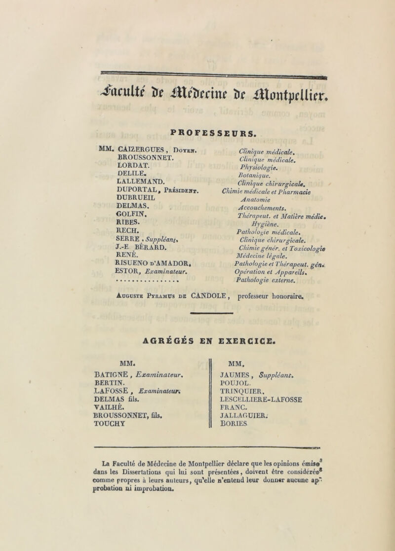 4frculil t)f iUi'iiccinc fcc ittontpcüicr* PROFESSEURS. MM. CAIZERGUES , Doter, BROUSSONNET. LORDAT. DELILE. LALLEMAND. DUPORT AL, Président. DUBRUEIL DELMAS. GOLFIN. RIBES. RECH. SERRE , Suppléants J.-E BÉRARD. RENÉ. RISUENO d’AMADOR. ESTOR, Examinateur. Clinique médicale. Cli/iiq ue médicale. Physiologie. Botanique. Clinique chirurgicale. Chimie médicale et Pharmacie Anatomie Accouchements. Thérapeut. et Matière médie. Hygiène. Pathologie médicale. Clinique chirurgicale. Chimie génér. et Toxicologie Médecine légale. Pathologie et Thérapeut. géru Opération et Appareils. Pathologie externe. Auguste Pyramus de CANDOLE, professeur honoraire. AGRÉGÉS EN EXERCICE. MM. MM. BATIGNE , Examinateur. BERTIN. .LAFOSSE , Examinaleun DELMAS fils. VAILHÈ. BROUSSONNET, fils. TOUCHY JAUMES , Suppléant. POUJOL. TRINQUIER. LESCELLIERE-LAFOSSE FRANC. JALLAGUIER. BORIES La Faculté de Médecine de Montpellier déclare que les opinions émise3 dans les Dissertations qui lui sont présentées, doivent être considérée® comme propres à leurs auteurs, qu’elle n’entend leur donner aucune aj>* probation ni improbation.