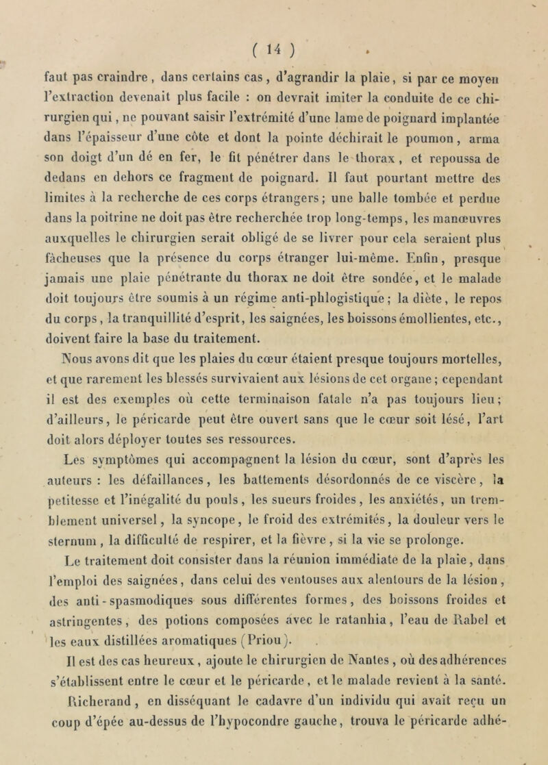 faut pas craindre , dans certains cas, d’agrandir la plaie, si par ce moyen l’extraction devenait plus facile : on devrait imiter la conduite de ce chi- rurgien qui, ne pouvant saisir l’extrémité d’une lame de poignard implantée dans l’épaisseur d’une côte et dont la pointe déchirait le poumon, arma son doigt d’un dé en fer, le fit pénétrer dans le thorax , et repoussa de dedans en dehors ce fragment de poignard. Il faut pourtant mettre des limites à la recherche de ces corps étrangers; une halle tombée et perdue dans la poitrine ne doit pas être recherchée trop long temps, les manœuvres auxquelles le chirurgien serait obligé de se livrer pour cela seraient plus fâcheuses que la présence du corps étranger lui-même. Enfin, presque jamais une plaie pénétrante du thorax ne doit être sondée, et le malade doit toujours être soumis à un régime anti-phlogistique ; la diète, le repos du corps , la tranquillité d’esprit, les saignées, les boissons émollientes, etc., doivent faire la base du traitement. Nous avons dit que les plaies du cœur étaient presque toujours mortelles, et que rarement les blessés survivaient aux lésions de cet organe ; cependant il est des exemples où cette terminaison fatale n’a pas toujours lieu; d’ailleurs, le péricarde peut être ouvert sans que le cœur soit lésé, l’art doit alors déployer toutes ses ressources. Les symptômes qui accompagnent la lésion du cœur, sont d’après les auteurs : les défaillances, les battements désordonnés de ce viscère, la petitesse et l’inégalité du pouls, les sueurs froides, les anxiétés, un trem- blement universel, la syncope, le froid des extrémités, la douleur vers le sternum , la difficulté de respirer, et la fièvre, si la vie se prolonge. Le traitement doit consister dans la réunion immédiate de la plaie, dans l’emploi des saignées, dans celui des ventouses aux alentours de la lésion, des auti - spasmodiques sous différentes formes, des boissons froides et astringentes, des potions composées avec le ratanhia, l’eau de Rabel et les eaux distillées aromatiques (Priou). Il est des cas heureux, ajoute le chirurgien de Nantes , où des adhérences s’établissent entre le cœur et le péricarde, et le malade revient à la santé. Pticherand , en disséquant le cadavre d’un individu qui avait reçu un coup d’épée au-dessus de l’hvpocondre gauche, trouva le péricarde adhé-