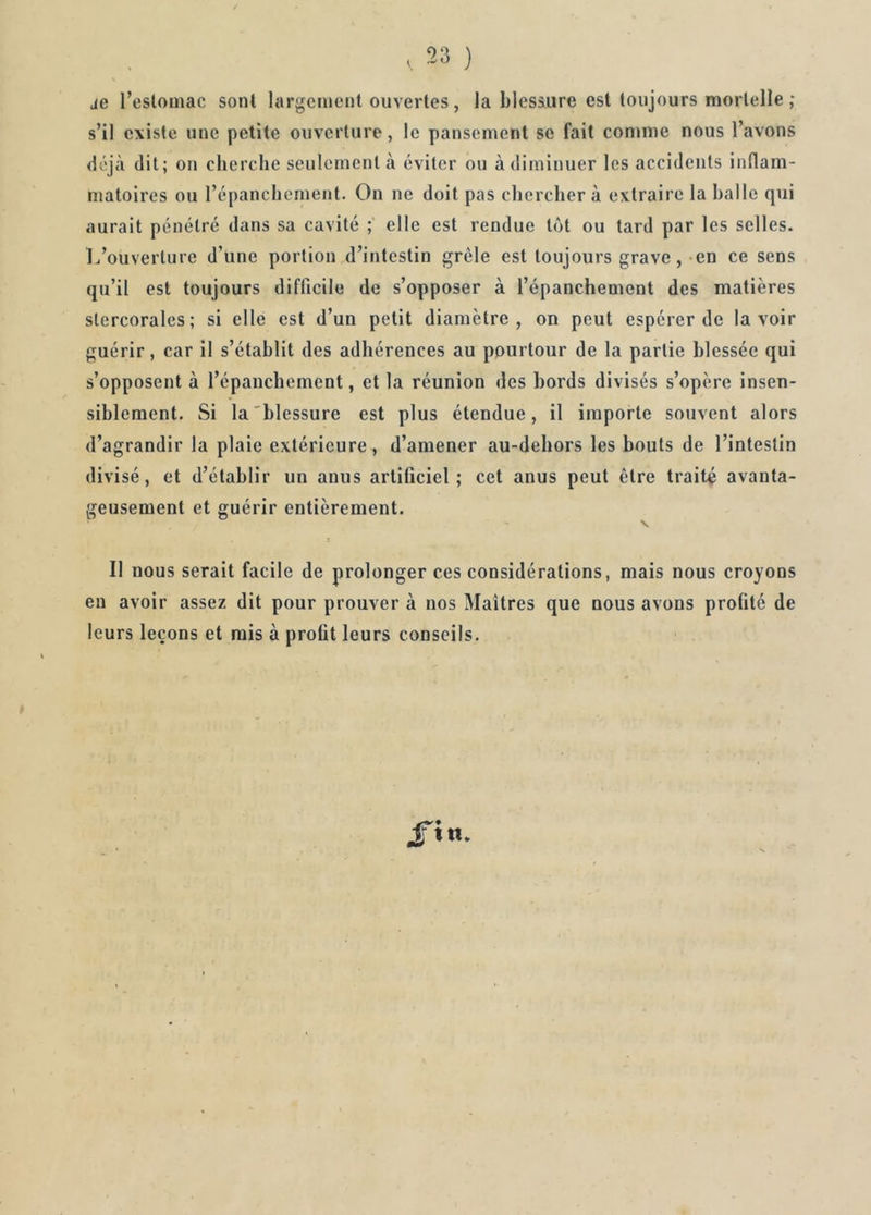 je l’estomac sont largement ouvertes, la blessure est toujours mortelle; s’il existe une petite ouverture, le pansement se fait comme nous l’avons déjà dit; on cherche seulement à éviter ou à diminuer les accidents inflam- matoires ou l’épanchement. On ne doit pas cherchera extraire la halle qui aurait pénétré dans sa cavité ; elle est rendue tôt ou tard par les selles. L’ouverture d’une portion d’intestin grêle est toujours grave, en ce sens qu’il est toujours difficile de s’opposer à l’épanchement des matières slercorales; si elle est d’un petit diamètre, on peut espérer de lavoir guérir, car il s’établit des adhérences au pourtour de la partie blessée qui s’opposent à l’épanchement, et la réunion des bords divisés s’opère insen- siblement. Si la blessure est plus étendue, il importe souvent alors d’agrandir la plaie extérieure, d’amener au-dehors les bouts de l’intestin divisé, et d’établir un anus artificiel; cet anus peut être traité avanta- geusement et guérir entièrement. Il nous serait facile de prolonger ces considérations, mais nous croyons en avoir assez dit pour prouver à nos Maîtres que nous avons profité de leurs leçons et mis à profit leurs conseils.