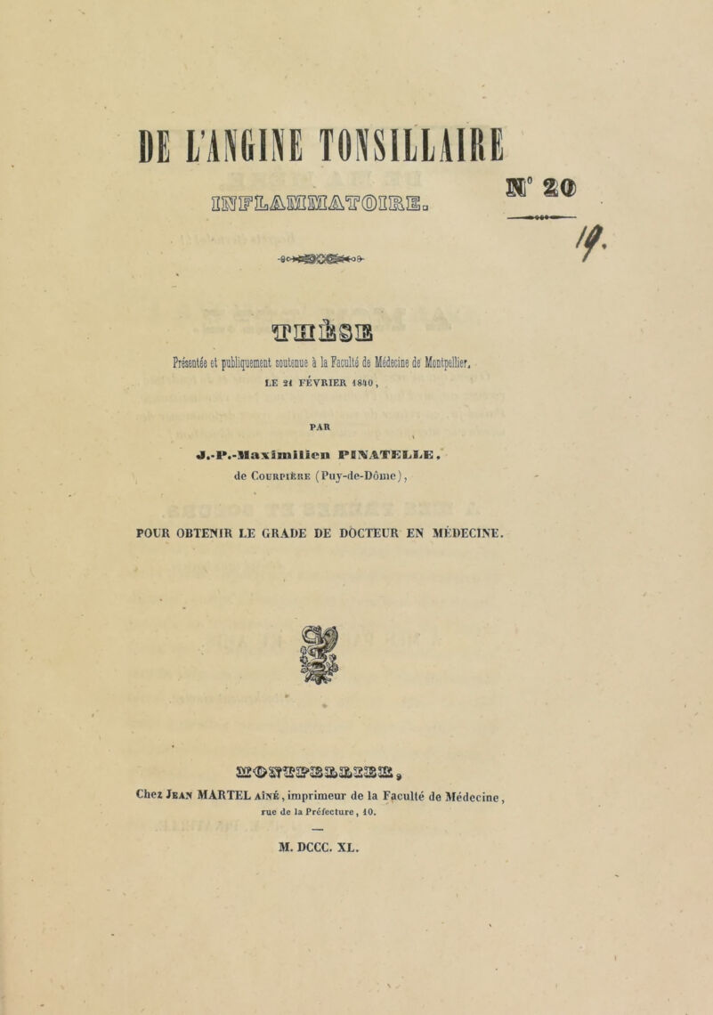 Di l'AKINË TONSIILAIDG El 1® 'f- ÏPIEIËi©U5 Présentée et publiquement soutenue à la Faculté de Médecine de Montpellier, LE 21 FÉVRIER 1840, PAR \ J.-P.-llaximilicn POiVATKIjIjE; Z de CoüRPiÈRE (Puy-de-Dônic), POUR OBTEÎHIR LE GRADE DE DOCTEUR EN MÉDECINE. Chez Jeaîi MARTEL aîné , imprimeur de la Facullé de Médecine, rue de la Prélecture, 10. M. DCCC. XL.