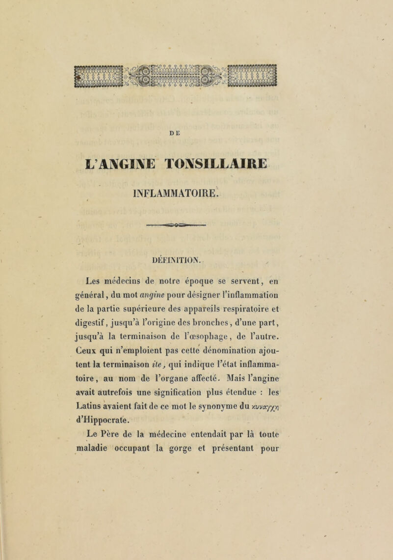 DE L’A]\GÎ]\E TO]\SILLAIRE INFLAMMATOIRE. ÜÉFLMTION. Les médecins de notre époque se servent, en général, du mot angine pour désigner l’inflammation de la partie supérieure des appareils respiratoire et digestif, jusqu’à l’origine des bronches, d’une part, jusqu’à la terminaison de l’œsophage, de l’autre. Ceux, qui n’emploient pas cette dénomination ajou- tent la terminaison ilSj qui indique l’état inflamma- toire , au nom de l’organe affecté. Mais l’angine avait autrefois une signification plus étendue : les Latins avaient fait de ce mot le synonyme du d’Hippocrate. Le Père de la médecine entendait par là toute maladie occupant la gorge et présentant pour