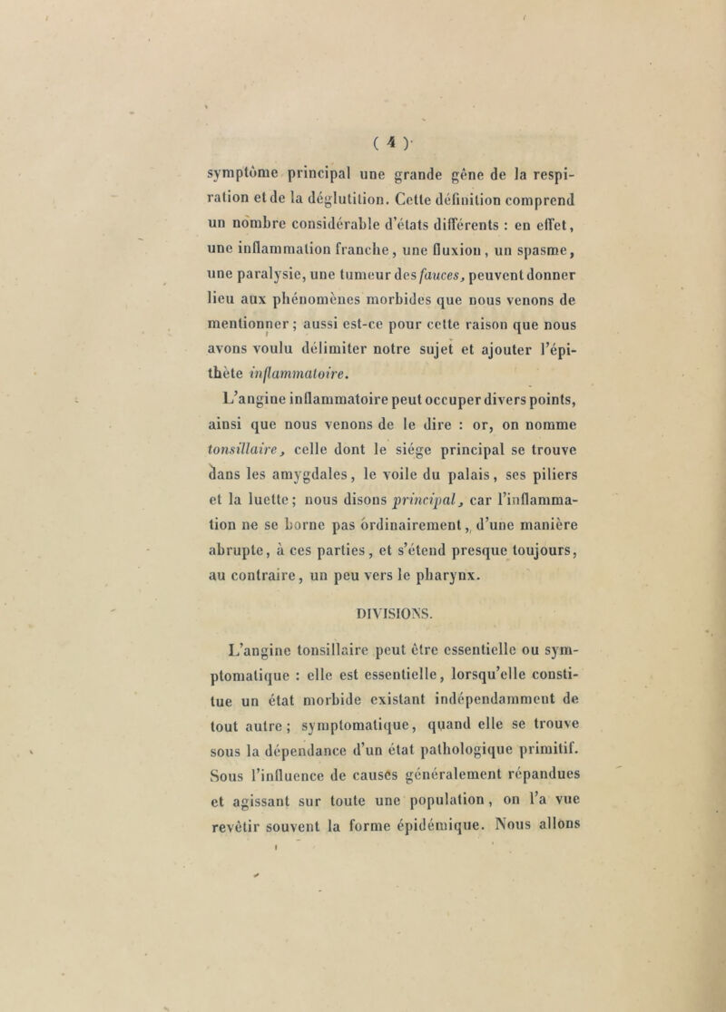 < symptôme principal une grande gêne de la respi- ration et de la déglutition. Cette définition comprend un nombre considérable d’états différents : en effet, une inflammation franche, une fluxion, un spasme, une paralysie, une tumeur des/awces, peuvent donner lieu aux phénomènes morbides que nous venons de mentionner ; aussi est-ce pour cette raison que nous avons voulu délimiter notre sujet et ajouter l’épi- thète inflammatoire. L’angine inflammatoire peut occuper divers points, ainsi que nous venons de le dire : or, on nomme tonsillaire, celle dont le siège principal se trouve âans les amygdales, le voile du palais, ses piliers et la luette; nous disons ‘princApal^ car l’inflamma- tion ne se borne pas ordinairement,, d’une manière abrupte, à ces parties, et s’étend presque toujours, au contraire, un peu vers le pharynx. DIVISIONS. L’angine tonsillaire peut être essentielle ou sym- ptomatique : elle est essentielle, lorsqu’elle consti- tue un état morbide existant indépendamment de tout autre; symptomatique, quand elle se trouve sous la dépendance d’un état pathologique primitif. Sous l’influence de causes généralement répandues et agissant sur toute une population, on l’a vue revêtir souvent la forme épidémique. Nous allons I