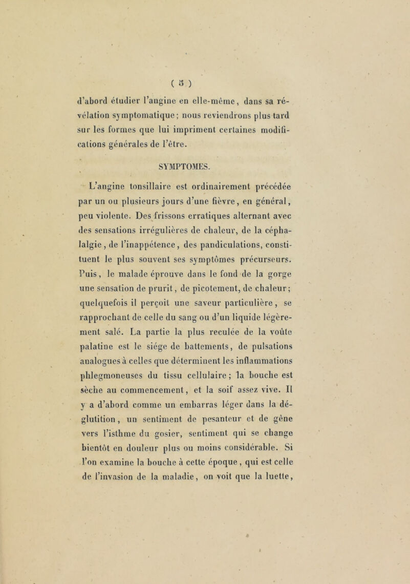 ( 3 ) d’abord éludier l’auginc en elle-méine, dans sa ré- vélation symptomatique; nous reviendrons plus tard sur les formes que lui impriment certaines modifi- cations générales de l’être. SYMPTOMES. L’angine tonsillaire est ordinairement précédée par un ou plusieurs jours d’une fièvre, en général, peu violente. Des frissons erratiques alternant avec des sensations irrégulières de chaleur, de la cépha- lalgie, de l’inappétence, des pandiculations, consti- tuent le plus souvent ses symptômes précurseurs. Puis, le malade éprouve dans le fond de la gorge une sensation de prurit, de picotement, de chaleur; quelquefois il perçoit une saveur particulière, se rapprochant de celle du sang ou d’un liquide légère- ment salé. La partie la plus reculée de la voûte palatine est le siège de battements, de pulsations analogues à celles que déterminent les inflammations plilegmoneuses du tissu cellulaire; la bouche est sèche au commencement, et la soif assez vive. Il y a d’abord comme un embarras léger dans la dé- glutition , un sentiment de pesanteur et de gêne vers l’isthme du gosier, sentiment qui se change bientôt en douleur plus ou moins considérable. Si l’on examine la bouche à cette époque , qui est celle de l’invasion de la maladie, on voit que la luette.