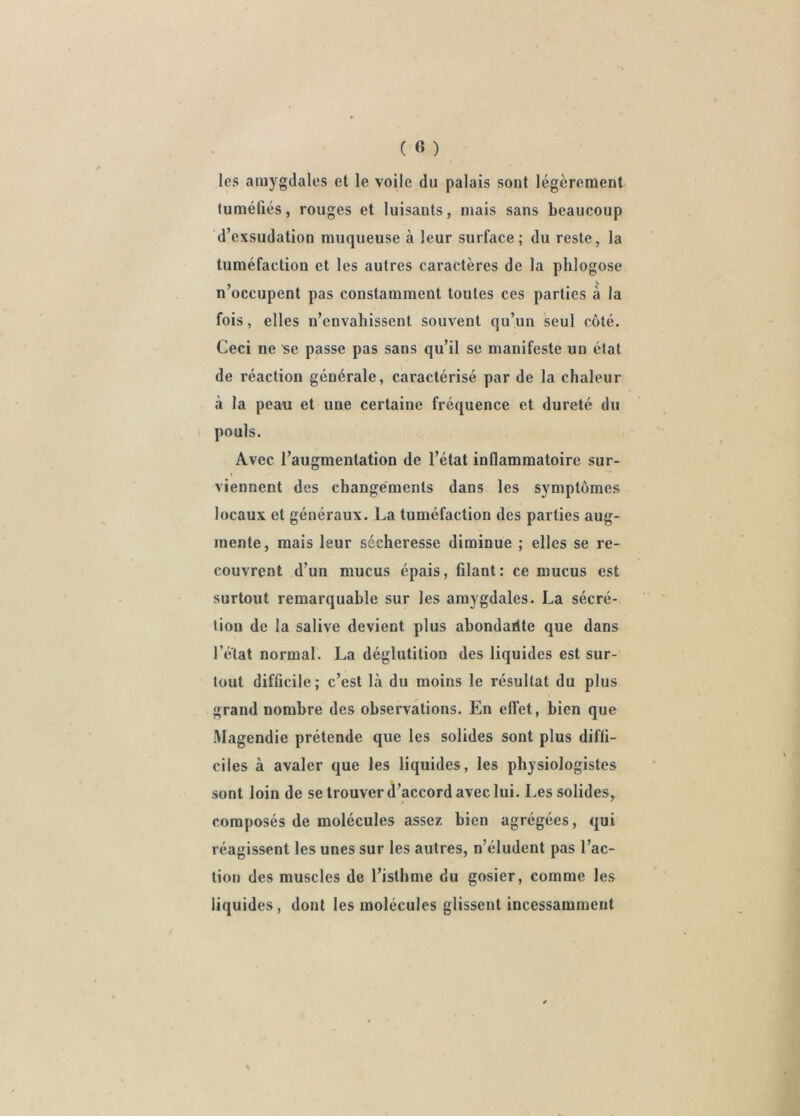 les amygdales et le voile du palais sont légèrement tuméûés, rouges et luisants, mais sans beaucoup d’exsudation muqueuse à leur surface; du reste, la tuméfaction et les autres caractères de la phlogose n occupent pas constamment toutes ces parties à la fois, elles n’envahissent souvent qu’un seul côté. Ceci ne 'se passe pas sans qu’il se manifeste un état de réaction générale, caractérisé par de la chaleur à la peau et une certaine fréquence et dureté du ( pouls. Avec l’augmentation de l’état inflammatoire sur- viennent des changements dans les symptômes locaux et généraux. La tuméfaction des parties aug- mente, mais leur sécheresse diminue ; elles se re- couvrent d’un mucus épais, filant: ce mucus est surtout remarquable sur les amygdales. La sécré- tion de la salive devient plus ahondartte que dans l’état normal. La déglutition des liquides est sur- tout difficile; c’est là du moins le résultat du plus grand nombre des observations. En effet, bien que Magendie prétende que les solides sont plus diffi- ciles à avaler que les liquides, les physiologistes sont loin de se trouver d’accord avec lui. Les solides, composés de molécules assez bien agrégées, qui réagissent les unes sur les autres, n’éludent pas l’ac- tion des muscles de l’isthme du gosier, comme les liquides, dont les molécules glissent incessamment