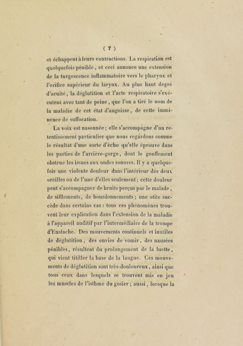 et échappent à leurs contractions. La respiration est quelquefois pénible, et ceci annonce une extension de la turgescence inflammatoire vers le pharynx et l’orifice supérieur du larynx. Au plus haut degré d’acuité, la déglutition et l’acte respiratoire s’exé- cutent avec tant de peine , que l’on a tiré le nom de la maladie de cet état d’angoisse, de cette immi- nence de sufTocation. ^ ' ' La voix est nasonnée ; elle s’accompagne d’un re- tentissement particulier que nous regardons comme le résultat d’une sorte d’écho qu’elle éprouve dans les parties de l’arrière-gorge, dont le gonflement obstrue les issues aux ondes sonores. 11 y a quelque- fois une violente douleur dans l’intérieur des deux oreilles ou de l’une d’elles seulement; cette douleur peut s’accompagner de bruits perçus par le malade , de sifflements, de bourdonnements ; une otite suc- cède dans certains cas : tous ces phénomènes trou- vent leur explication dans l’extension de la maladie à l’appareil auditif par l’intermédiaire de la trompe d’Eustaclie. Des mouvements continuels et inutiles de déglutition, des envies de vomir, des nausées pénibles, résultent du prolongement de la luette, qui vient titiller la base de la langue. Ces mouve- ments de déglutition sont très-douloureux, ainsi que tous ceux dans lesquels se trouvent mis en jeu les muscles de l’isthme du gosier ; aussi, lorsque la