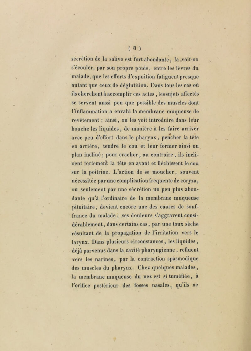 sécrétion de la salive est fort abondante, la .voit-on ^ s’écouler, par son propre poids, entre les lèvres du malade, que les efforts d’expuition fatiguent presque autant que ceux de déglutition. Dans tous les cas où ils cherchent à accomplir ces actes, les sujets affectés se servent aussi peu que possible des muscles dont l’inflammation a envahi la membrane muqueuse de revêtement : ainsi, on les voit introduire dans leur bouche les liquides, de manière à les faire arriver avec peu d’effort dans le pharynx, pencher la tète en arrière, tendre le cou et leur former ainsi un plan incliné; pour cracher, au contraire, ils incli- nent fortemen\ la tète en avant et fléchissent le cou sur la poitrine. L’action de se moucher, souvent nécessitée par une complication fréquente de coryza, ou seulement par une sécrétion un peu plus abon- dante qu’à l’ordinaire de la membrane muqueuse pituitaire, devient encore une des causes de souf- france du malade ; ses douleurs s’aggravent consi- dérablement, dans certains cas, par une toux sèche résultant de la propagation de l’irritation vers le larynx. Dans plusieurs circonstances, les liquides, déjà parvenus dans la cavité pharyngienne , refluent vers les narines, par la contraction spasmodique des muscles du pharynx. Chez quelques malades, la membrane muqueuse du nez est si tuméfiée, à l’orifice postérieur des fosses nasales, qu’ils ne