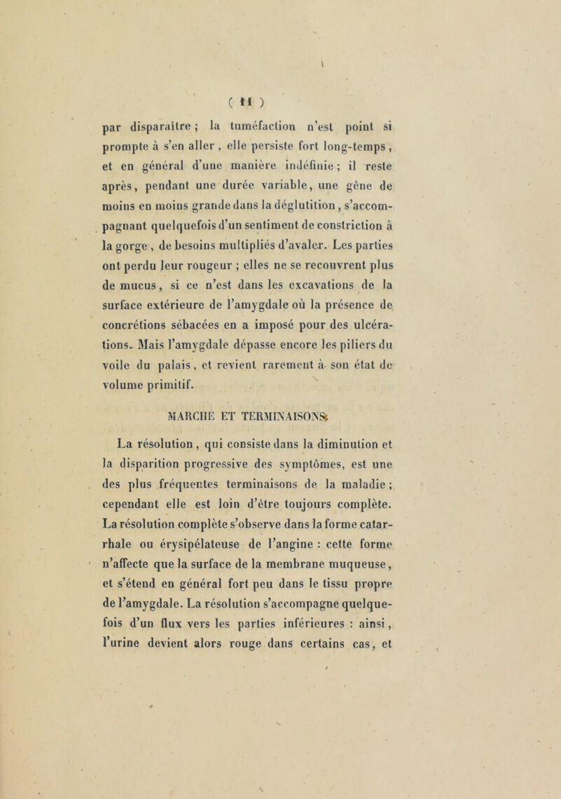 \ par disparaître ; la tuméfaction n’est point si prompte à s’en aller , elle persiste fort long-temps , et en général d’une manière indéfinie ; il reste après, pendant une durée variable, une gène de moins en moins grande dans la déglutition , s’accom- pagnant quelquefois d’un sentiment de constriction à la gorge , de besoins multipliés d’avaler. Les parties ont perdu leur rougeur ; elles ne se recouvrent plus de mucus, si ce n’est dans les excavations de la surface extérieure de l’amygdale où la présence de concrétions sébacées en a imposé pour des ulcéra- tions» Mais l’amygdale dépasse encore les piliers du voile du palais, et revient rarement à son état de volume primitif. MARCHE ET TERMINAISOIVS» La résolution, qui consiste dans la diminution et la disparition progressive des symptômes, est une des plus fréquentes terminaisons de la maladie ; cependant elle est loin d’ètre toujours complète. La résolution complète s’observe dans la forme catar- rhale ou érysipélateuse de l’angine : cette forme ■ n’affecte que la surface de la membrane muqueuse, et s’étend en général fort peu dans le tissu propre de l’amygdale. La résolution s’accompagne quelque- fois d’ un flux vers les parties inférieures : ainsi, l’urine devient alors rouge dans certains cas, et