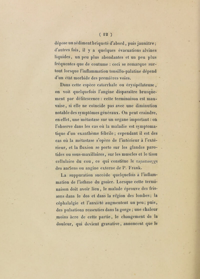 ( lîi ) dépose un sédiment briqueté d’abord, puis jaunâtre ; d’autres fois, il y a quelques évacuations alvines liquides, un peu plus abondantes et un peu plus fréquentes que de coutume : ceci se remarque sur- tout lorsque l’inflammation tonsillo-palatine dépend d’un état morbide des premières voies. Dans celte espèce calarrbale ou érysipélateuse , on voit quelquefois l’angine disparaître brusque- ment par délitescence : cette terminaison est mau- vaise, si elle ne coïncide pas avec une diminution notable des symptômes généraux. On peut craindre, en effet, une métastase sur un organe important : on l’observe dans les cas où la maladie est symptoma- tique d’un exanthème fébrile ; cependant il est des cas où la métastase s’opère de l’intérieur à l’exté- rieur, et la fluxion se porte sur les glandes paro- . tides ou sous-maxillaires, sur les muscles et le tissu cellulaire du cou , ce qui constitue le Tiapaavvayy;/] des andens ou angine externe de P'. Frank. La suppuration succède quelquefois à l’inflam- mation de l’isthme du gosier. Lorsque celte termi- naison doit avoir lieu, le malade éprouve des fris- sons dans le dos et dans la ré'gion des lombes; la céphalalgie et l’anxiété augmentent un peu; puis, des pulsations ressenties dans la gorge ; une chaleur moins âcre de celte partie, le changement de la douleur, qui devient gravative, annoncent que le