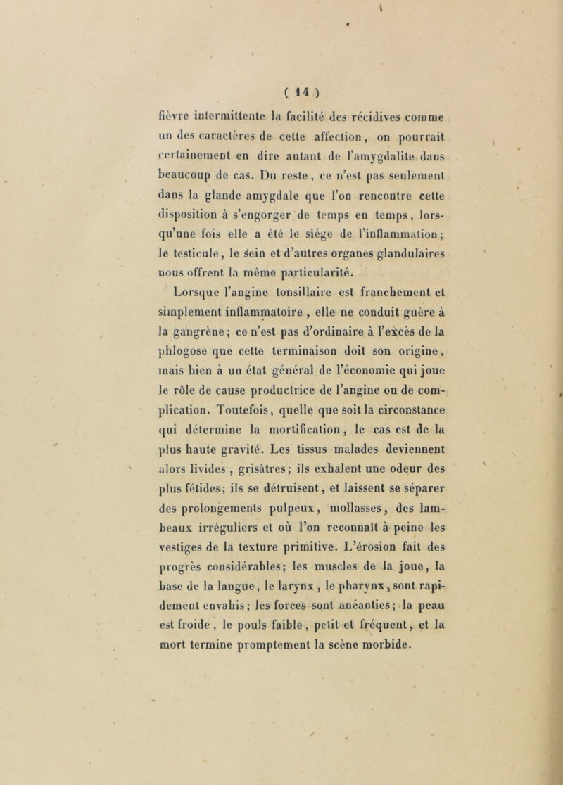 fièvre inlermittente la facilité des récidives comme un des caractères de cette affection, on pourrait certainement en dire autant de l’amygdalite dans beaucoup de cas. Du reste, ce n’est pas seulement dans la glande amygdale que l’on rencontre cette disposition à s’engorger de temps en temps, lors- qu’une fois elle a été le siège de l’inflammatiou ; le testicule, le ^ein et d’autres organes glandulaires nous offrent la même particularité. Lorsque l’angine tonsillaire est franchement et simplement inflammatoire , elle ne conduit guère à la gangrène; ce n’est pas d’ordinaire à l’excès de la ])lilogose que cette terminaison doit son origine, mais bien à un état général de l’économie qui joue le rôle de cause productrice de l’angine ou de com- plication. Toutefois, quelle que soit la circonstance qui détermine la mortification, le cas est de la ])lus haute gravité. Les tissus malades deviennent alors livides , grisâtres; ils exhalent une odeur des plus fétides; ils se détruisent, et laissent se séparer des prolongements pulpeux, mollasses, des lam- beaux irréguliers et où l’on reconnaît à peine les vestiges de la texture primitive. L’érosion fait des progrès considérables; les muscles de la joue, la base de la langue, le larynx , le pharynx, sont rapi- dement envahis ; les forces sont anéanties; la peau est froide, le pouls faible, petit et fréquent, et la mort termine promptement la scène morbide.