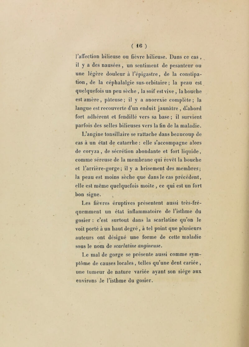 raffection bilieuse ou fièvre bilieuse. Dans ce cas , il y a des nausées, un sentiment de pesanteur ou une légère douleur à l’épigastre, de la constipa- tion, de la céphalalgie sus-orbitaire ; la peau est quelquefois un peu sèche , la soif est vive , la bouche est amère , pâteuse ; il y a anorexie complète ; la langue est recouverte d’un enduit jaunâtre , d’abord fort adhérent et fendillé vers sa base ; il survient parfois des selles bilieuses vers la fin de la maladie. L’angine tonsillaire se rattache dans beaucoup de f cas à un état de catarrhe : elle s’accompagne alors de coryza, de sécrétion abondante et fort liquide, comme séreuse de la membrane qui revêt la bouche et l’arrière-gorge; il y a brisement des membres; la peau est moins sèche que dans le cas précédent, elle est même quelquefois moite , ce qui est un fort bon signe. , Les fièvres éruptives présentent aussi très-fré- quemment un état inflammatoire de l’isthme du gosier : c’est surtout dans la scarlatine qu’on le voit porté à un haut degré, à tel point que plusieurs auteurs ont désigné une forme de celte maladie y sous le nom de scarlatine angineuse. Le mal de gorge se présente aussi comme sym- ptôme de causes locales, telles qu’une dent cariée , une tumeur de nature variée ayant son siège aux environs Je l’isthme du gosier.