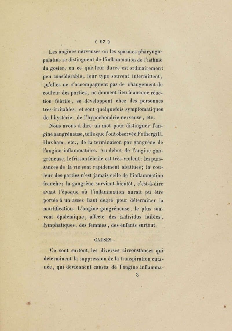 Les angines nerveuses ou les spasmes pharyngo- palalins se distinguent de l’inflammation de l’isthme du gosier, en ce que leur durée est ordinairement peu considérable, leur type souvent intermittent, ^u’elles ne s’accompagnent pas de changement de couleur des parties, ne donnent lieu à aucune réac- tion fébrile, se développent chez des personnes très-irritables, et sont quelquefois symptomatiques de l’hystérie, de l’hypochondrie nerveuse, etc. Nous avons à dire un mot pour distinguer l’an- gine gangréneuse, telle que l’ont observée Fothergill, Huxham, etc., de la terminaison par gangrène de l’angine inflammatoire. Au début de l’angine gan- gréneuse, le frisson fébrile est très-violent; les puis- sances de la vie sont rapidement abattues; la cou- leur des parties n’est jamais celle de l’inflammation franche; la gangrène survient bientôt, c’est-à-dire avant l’époque où l’inflammation aurait pu être portée à un assez haut degré pour déterminer la mortification. L’angine gangréneuse, le plus sou- vent épidémique, aflecte des individus faibles, lymphatiques, des femmes, des enfants surtout. CAUSES. Ce sont surtout, les diverses circonstances qui déterminent la suppression de la transpiration cuta- née, qui deviennent causes de l’angine inflamma- 3