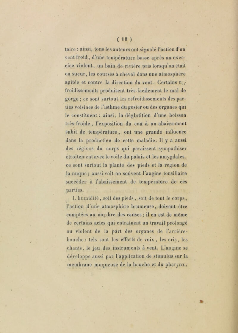 toire : ainsi, Ions les auteurs ont signalé l’action d’un vent froid, d’une température basse après un exer- cice violent, un bain de rivière pris lors(ju’on était eu sueur, les courses à cheval dans une atmosphère agitée et contre la direction'du vent. Certains r, ,• froidissemeuts produisent très-facilement 1e mal de S. gorge ; ce sont surtout les refroidissements des par- ties voisines de l’isthme du gosier ou des organes qui le constituent : ainsi, la déglutition d’une boisson très-froide, l’exposition du cou à un abaissement subit de température , ont une grande influence dans la production de cette maladie. 11 y a aussi des régions du corps qui paraissent sympathiser étroitement aveclevoile du palais et les amygdales, ce sont surtout la plante des pieds et la région de la nuque; aussi voit-on souvent l’angine tonsillaire succéder à l’abaissement de température de ces parties. L’humidité , soit des pieds , soit de tout le corps, l’actiou d’uiie atmosphère brumeuse, doivent être comptées au noç;ibre des causes; il en est de même de certains actes qui entrainent un travail prolongé ou violent de la part des organes de l’arrière- bouche : tels sont les efforts de voix, les cris, les chants, le jeu des instruments à vent. L’angine se développe aussi par l’application de stimulus sur la membrane muqueuse de la bouche et du pharynx;