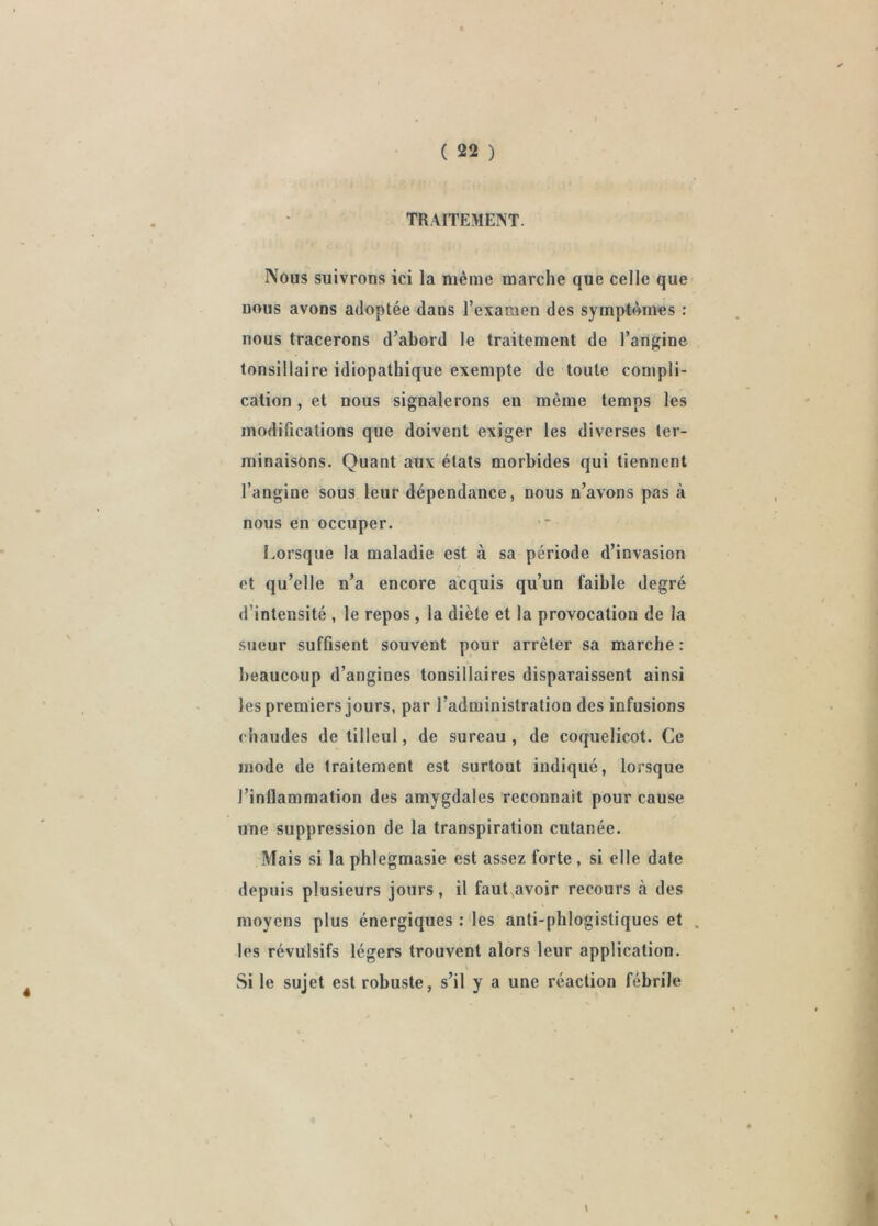 TRAITEMENT. Nous suivrons ici la même marche que celle que nous avons adoptée dans l’examen des symptêmes : nous tracerons d’abord le traitement de l’angine tonsillaire idiopathique exempte de toute compli- cation , et nous signalerons en même temps les modifications que doivent exiger les diverses ter- minaisons. Quant aux états morbides qui tiennent l’angine sous leur dépendance, nous n’avons pas à nous en occuper. Lorsque la maladie est à sa période d’invasion et qu’elle n’a encore acquis qu’un faible degré d’intensité , le repos , la diète et la provocation de la sueur sufflsent souvent pour arrêter sa marche ; beaucoup d’angines tonsillaires disparaissent ainsi les premiers jours, par l’administration des infusions chaudes de tilleul, de sureau, de coquelicot. Ce mode de traitement est surtout indiqué, lorsque l’inflammation des amygdales reconnaît pour cause une suppression de la transpiration cutanée. Mais si la phlegmasie est assez forte, si elle date depuis plusieurs jours, il faut,avoir recours à des moyens plus énergiques : les anti-phlogistiques et . les révulsifs légers trouvent alors leur application. Si le sujet est robuste, s’il y a une réaction fébrile \