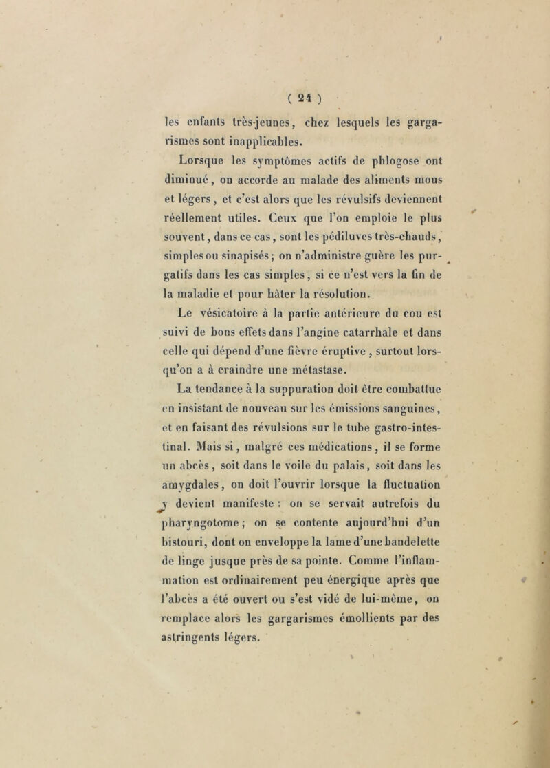 les enfants très-jeunes, chez lesquels les garga- rismes sont inapplicables. Lorsque les symptômes actifs de phlogose ont diminué, on accorde au malade des aliments mous et légers , et c’est alors que les révulsifs deviennent réellement utiles. Ceux que l’on emploie le plus souvent, dans ce cas, sont les pédiluves très-chauds, simples ou sinapisés; on n’administre guère les pur- gatifs dans les cas simples, si ce n’est vers la 6n de la maladie et pour hâter la résolution. Le vésicatoire à la partie antérieure du cou est suivi de bons effets dans l’angine catarrhale et dans celle qui dépend d’une lièvre éruptive , surtout lors- qu’on a à craindre une métastase. La tendance à la suppuration doit être combattue en insistant de nouveau sur les émissions sanguines, et en faisant des révulsions sur le tube gastro-intes- tinal. Mais si, malgré ces médications, il se forme un abcès, soit dans le voile du palais, soit dans les amygdales, on doit l’ouvrir lorsque la fluctuation ^ devient manifeste ; on se servait autrefois du pbaryngotome ; on se contente aujourd’hui d’un bistouri, dont on enveloppe la lame d’une bandelette de linge jusque près de sa pointe. Comme l’inflam- mation est ordinairement peu énergique après que l’abcès a été ouvert ou s’est vidé de lui-même, on remplace alors les gargarismes émollients par des astringents légers.