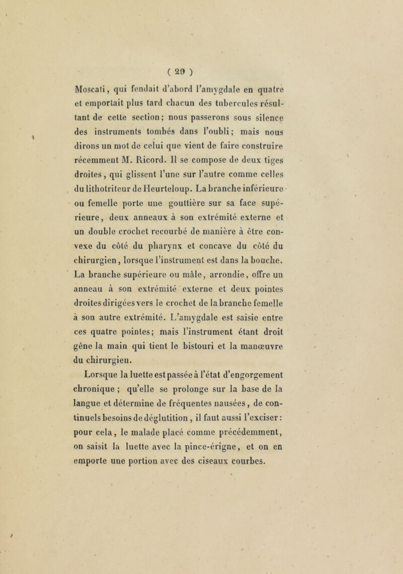 Moscafi, qui fendait d’abord l’amygdale en quatre et emportait plus tard chacun des tubercules résul- tant de cette section; nous passerons sous silence des instruments tombés dans l’oubli ; mais nous dirons un mot de celui que vient de faire construire récemment M. Ricord. Il se compose de deux tiges droites, qui glissent l’une sur l’autre comme celles du lithotriteur de Heurteloup. La branche inférieure ou femelle porte une gouttière sur sa face supé- rieure, deux anneaux à son extrémité externe et un double crochet recourbé de manière à être con- vexe du côté du pharynx et concave du coté du chirurgien, lorsque l’instrument est dans la bouche. La branche supérieure ou mâle, arrondie, offre un anneau à son extrémité externe et deux pointes droites dirigées vers le crochet de labranche femelle à son autre extrémité. L’amygdale est saisie entre ces quatre pointes; mais l’instrument étant droit gêne la main qui tient le bistouri et la manœuvre du chirurgien. Lorsque la luette est passée à l’état d’engorgement chronique ; qu’elle se prolonge sur la base de la langue et détermine de fréquentes nausées, de con- tinuels besoins de déglutition , il faut aussi l’exciser : pour cela, le malade placé comme précédemment, on saisit la luette avec la pince-érigne, et on en emporte une portion avec des ciseaux courbes. /