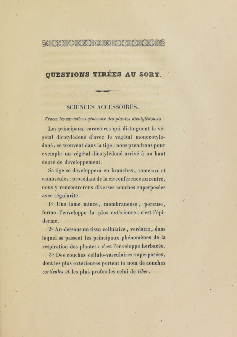 QUESTIONS TIRÉES AU SORT. SCIENCES ACCESSOIRES. Tracer les caractères généraux des plantes dicotylédonées. Les principaux caractères qui distinguent le vé- gétal dicotylcdoné d’avec le végétal monocotylé- doné , se trouvent dans la tige : nous prendrons pour exemple un végétal dicotylédoné arrivé à un haut degré de développement. Sa tige se développera en branches , rameaux et ramuscules; procédant de la circonférence au centre, nous y rencontrerons diverses couches superposées avec régularité. I® Une lame mince, membraneuse , poreuse, forme l’enveloppe la plus extérieure : c’est l’épi- derme. 2» Au-dessous un tissu cellulaire , verdâtre, dans lequel se passent les principaux phénomènes de la respiration des plantes : c’est l’enveloppe herbacée. 3° Des couches cellulo-vasculaires superposées, dont les plus extérieures portent le nom de couches corticales et les plus profondes celui de liber.