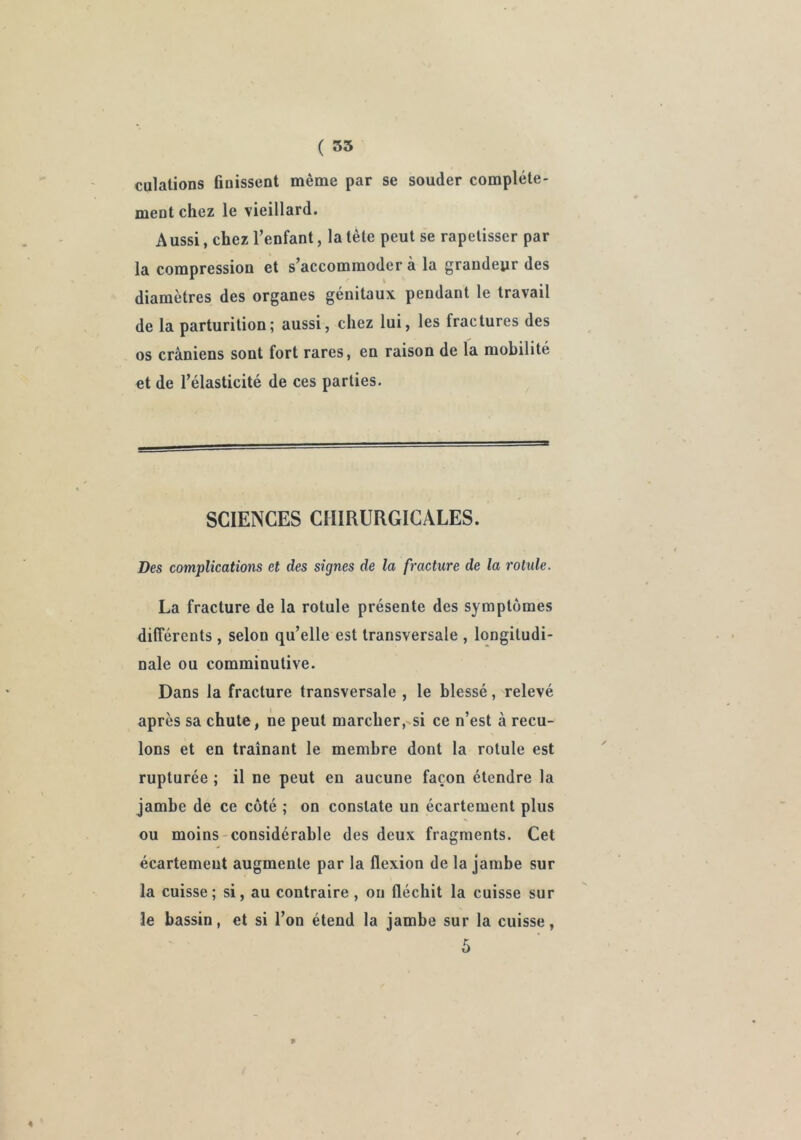 culalions ünissent même par se souder complète- meot chez le vieillard. Aussi, chez l’enfant, la tête peut s'e rapetisser par la compression et s’accommoder à la grandeur des diamètres des organes génitaux pendant le travail de la parturition; aussi, chez lui, les fractures des os crâniens sont fort rares, en raison de la mobilité et de l’élasticité de ces parties. SCIENCES CHIRURGICALES. Des complications et des signes de la fracture de la rotule. La fracture de la rotule présente des symptômes différents, selon qu’elle est transversale , longitudi- nale ou comminutive. Dans la fracture transversale , le blessé, relevé après sa chute, ne peut marcher,-si ce n’est à recu- lons et en traînant le membre dont la rotule est rupturée ; il ne peut en aucune façon étendre la jambe de ce côté ; on constate un écartement plus ou moins-considérable des deux fragments. Cet écartement augmente par la flexion de la jambe sur la cuisse; si, au contraire , ou fléchit la cuisse sur le bassin, et si l’on étend la jambe sur la cuisse, 5