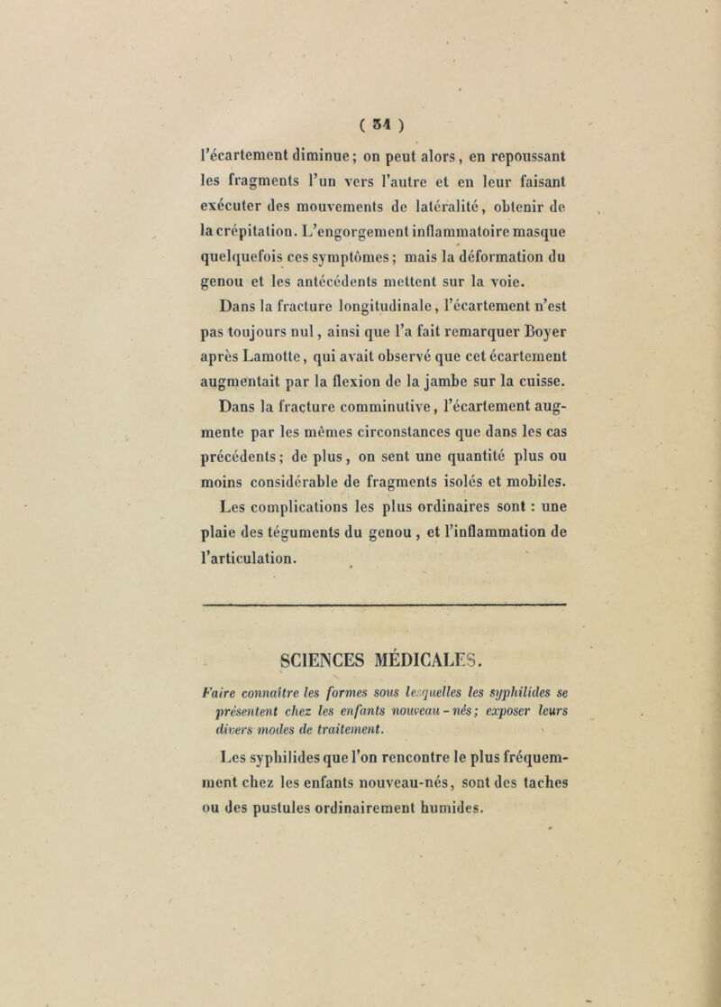 ( 54 ) l’écartement diminue ; on peut alors, en repoussant les fragments l’un vers l’autre et eu leur faisant exécuter des mouvements de latéralité, obtenir de la crépitation. L’engorgement inflammatoire masque quelquefois ces symptômes ; mais la déformation du genou et les antécédents mettent sur la voie. Dans la fracture longitudinale, l’écartement n’est pas toujours nul, ainsi que l’a fait remarquer Boyer après Lamotte, qui avait observé que cet écartement augmentait par la flexion de la jambe sur la cuisse. Dans la fracture comminulive, l’écartement aug- mente par les mêmes circonstances que dans les cas précédents ; de plus, on sent une quantité plus ou moins considérable de fragments isolés et mobiles. Les complications les plus ordinaires sont : une plaie des téguments du genou , et l’inflammation de l’articulation. SCIENCES MÉDICALES. Faire connaître les formes sous lesquelles les syphilides se présentent chez les enfants nouveau - nés ; exposer leurs divers modes de traitement. Les syphilides que l’on rencontre le plus fréquem- ment chez les enfants nouveau-nés, sont des taches ou des pustules ordinairement humides.