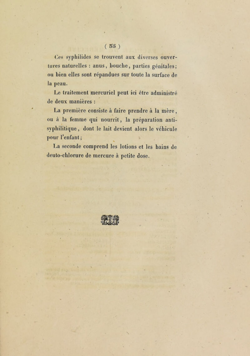 / ( ) Ces syphilides se trouvent aux diverses ouver- tures naturelles : anus, bouche, parties génitales; ou bien elles sont répandues sur toute la surface de la peau. Le traitement mercuriel peut ici être administré de deux manières : La première consiste à faire prendre à la mère, ou à la femme qui nourrit, la préparation anti- syphilitique , dont le lait devient alors le véhicule pour l’enfant ; La seconde comprend les lotions et les bains de deuto-chlorure de mercure à petite dose.
