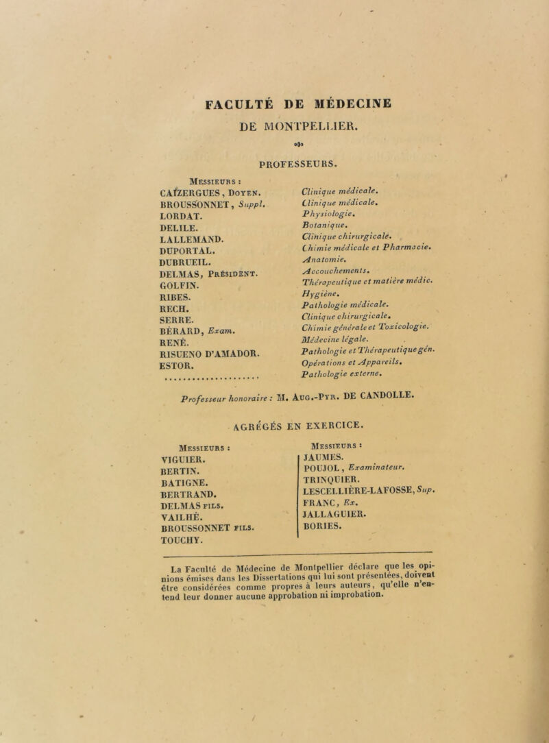 / FACULTÉ DE MÉDECINE DE MONTPELLIER. oOo PROFESSEURS. Messieurs ; CAfZERGUES, Doyen. BROUSSONNET, Suppl. LORDAT. DELIEE. LALLEMAND. DÜPORTAL. DUBRUEIL. DELMAS, Président. GOLFIN. RIRES. REC H. SERRE. BÉRARD, Exam. RENÉ. RISUENO D’AMADOR. ESTOR. Clinique médicale. Clinique médicale. Physiologie. Botaniq ue. Clinique chirurgicale. Chimie médicale et Pharmacie. Anatomie. Accouchements, Thérapeutique et matière médic. Hygiène. Pathologie médicale. Clinique chirurgicale. Chimie générale et d. oxicologie, médecine légale. Pathologie et Thérapeutiquegén. Opérations et Appareils, Pathologie externe. Professeur honoraire : M. Aug.-Pyr. DE CANDOLLE. AGRÉGÉS EN EXERCICE. Messieurs ; VIGUIER. BERTIN. BATIGNE. BERTRAND. DELMAS FILS. VAILHÉ. BROUSSONNET fils. TOUCHY. Messieurs : JAIJÎMES. POLMOL, Examinateur. TRINQUIER. LESCELLIÈRE-LAFOSSE, Sup. FRANC, Ex. JALLAGUIER. BORIES. La Faculté de Médecine de Montpellier déclare que les opi- nions émises dans les Dissertations qui lui sont présentées, don en être considérées comme propres à leurs auteurs, quelle n en- tend leur donner aucune approbation ni improbation.