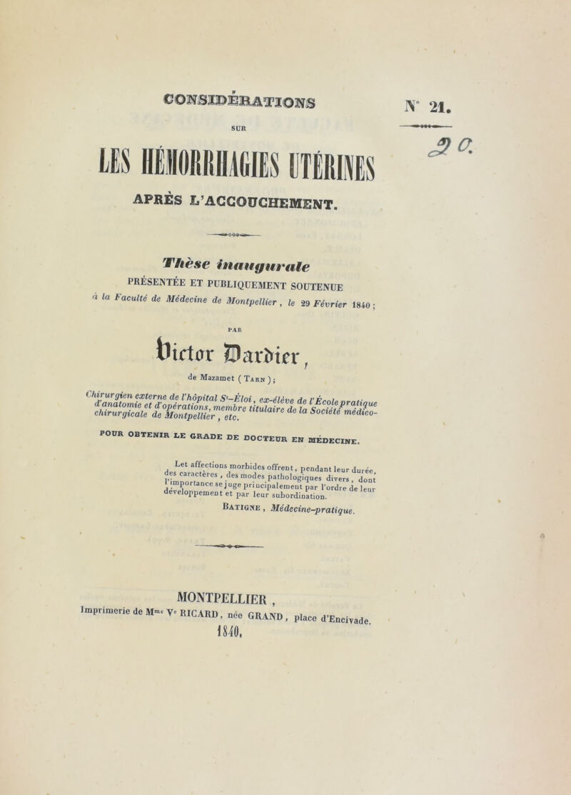 1\- 21. CONSlOBBiiMOîîS SUR LES IIËMRIIMIËS APRÈS L’ACCOUCHEMENT, Thèse inaugurale PRÉSENTÉE ET PUBLIQUEMENT SOUTENUE la Faculté de Médecine de Montpellier, le 29 Février 1840 PAR tîictor ÏBarMfr, de Mazamet ( Tahn ) ; POUR OBTENIR LE GRADE DE DOCTEUR EN RIÉDECINE. Let affectioDs morbides offrent, pendant leur durée • importance se juge priucipalement par l’ordre de leur développement et par leur subordination. Ratigne , Médecine-pratique. MONTPELLIER , Imprimerie de M».V. RICARD, „oe GRAND, place d’Eecirade im