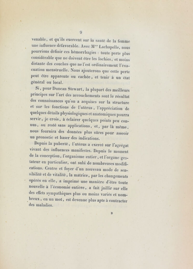 venable, et qu’ils exercent sur la santé de la femme ^ une influence défavorable. Avec M‘' Lachapelle, nous poumons définir ces hémorrhagies : toute perte plus considérable que ne doivent être les lochies, et moins distante des couches que ne l’est ordinairement l’éva- cuation menstruelle. Nous ajouterons que cette perte peut être apparente ou cachée, et tenir à un état général ou local. Si, pourDuncan Stewart, la plupart des meilleurs principes sur l’art des accouchements sont le résultat des connaissances qu’on a acquises sur la structure et sur les fonctions de l’utérus , l’appréciation de quelques détails physiologiques et anatomiques pourra servir, je crois, à éclairer quelques points peu con- nus, ou resté sans applications, et, par là même, nous fournira des données plus sûres pour asseoir un pronostic et baser des indications. Depuis la puberté , 1 utérus a exercé sur l’agrégat vivant des influences manifestes. Depuis le moment de la conception, l’organisme entier, et l’organe ges- taleur en particulier, ont subi de nombreuses modifi- cations. Centre et foyer d’un nouveau mode de sen- sibilité et de vitalité , la matrice, par les changements opérés en elle, a imprimé une manière d’être toute nouvelle à l’économie entière, a fait jaillir sur elle des effets sympathiques plus ou moins variés et nom- hreux, en un mot, est devenue plus apte à contracter des maladies. U