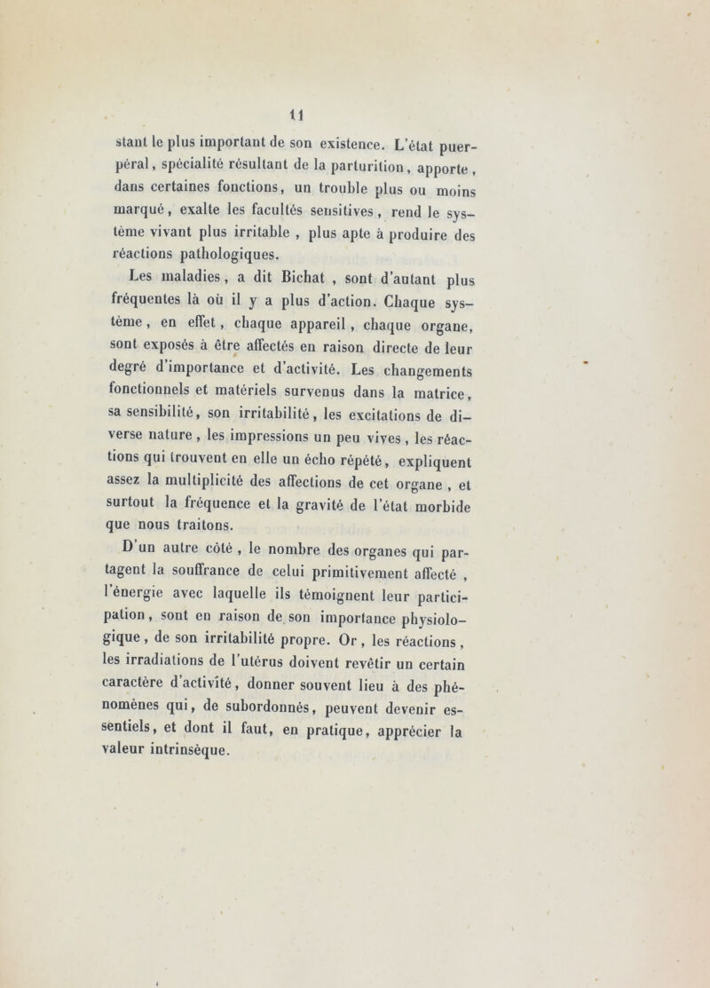 staul le plus important de son existence. L’état puer- péral, spécialité résultant de la parturilion, apporte , dans certaines fonctions, un trouble plus ou moins marqué, exalte les facultés sensitives, rend le sys- tème vivant plus irritable , plus apte à produire des réactions pathologiques. Les maladies, a dit Bichat , sont d’autant plus fréquentes là où il y a plus d’action. Chaque sys- tème , en effet, chaque appareil, chaque organe, sont exposés à être affectés en raison directe de leur degré d importance et d activité. Les changements fonctionnels et matériels survenus dans la matrice, sa sensibilité, son irritabilité, les excitations de di- verse nature , les impressions un peu vives , les réac- tions qui trouvent en elle un écho répété, expliquent assez la multiplicité des affections de cet organe , et surtout la fréquence et la gravité de l’état morbide que nous traitons. D un autre côté , le nombre des organes qui par- tagent la souffrance de celui primitivement affecté , l’énergie avec laquelle ils témoignent leur partici- pation , sont en raison de son importance physiolo- gique , de son irritabilité propre. Or, les réactions, les irradiations de l’utérus doivent revêtir un certain caractère d’activité, donner souvent lieu à des phé- nomènes qui, de subordonnés, peuvent devenir es- sentiels, et dont il faut, en pratique, apprécier la valeur intrinsèque.