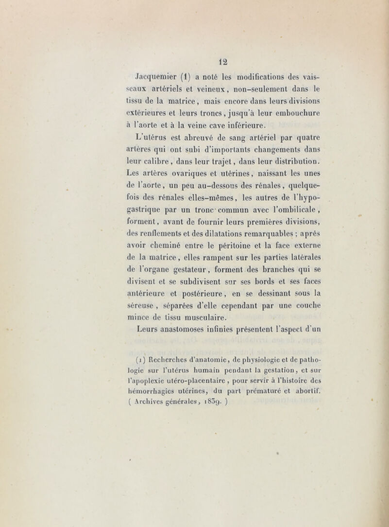 Jacquemier (1) a noté les modifications des vais- seaux artériels et veineux, non-seulement dans le tissu de la matrice , mais encore dans leurs divisions extérieures et leurs troncs , jusqu’à leur embouchure à l’aorte et à la veine cave inférieure. L’utérus est abreuvé de sang artériel par quatre artères qui ont subi d’importants changements dans leur calibre , dans leur trajet, dans leur distribution. Les artères ovariques et utérines, naissant les unes de l’aorte, un peu au-dessous des rénales, quelque- fois des rénales elles-mêmes, les autres de l’hypo- gastrique par un tronc commun avec l’ombilicale, forment, avant de fournir leurs premières divisions, des renflements et des dilatations remarquables ; après avoir cheminé entre le péritoine et la face externe de la matrice, elles rampent sur les parties latérales de l’organe gestateur, forment des branches qui se divisent et se subdivisent sur ses bords et ses faces antérieure et postérieure, en se dessinant sous la séreuse , séparées d’elle cependant par une couche mince de tissu musculaire. Leurs anastomoses infinies présentent l’aspect d’un (i) Recherches d’anatomie, de physiologie et de patho- logie sur l’utérus humain pendant la gestation, et sur l’apoplexie utéro-placentaire , pour servir à l’histoire des hémorrhagies utérines, du part prématuré et abortif. ( Archives générales, iSScj. ) «