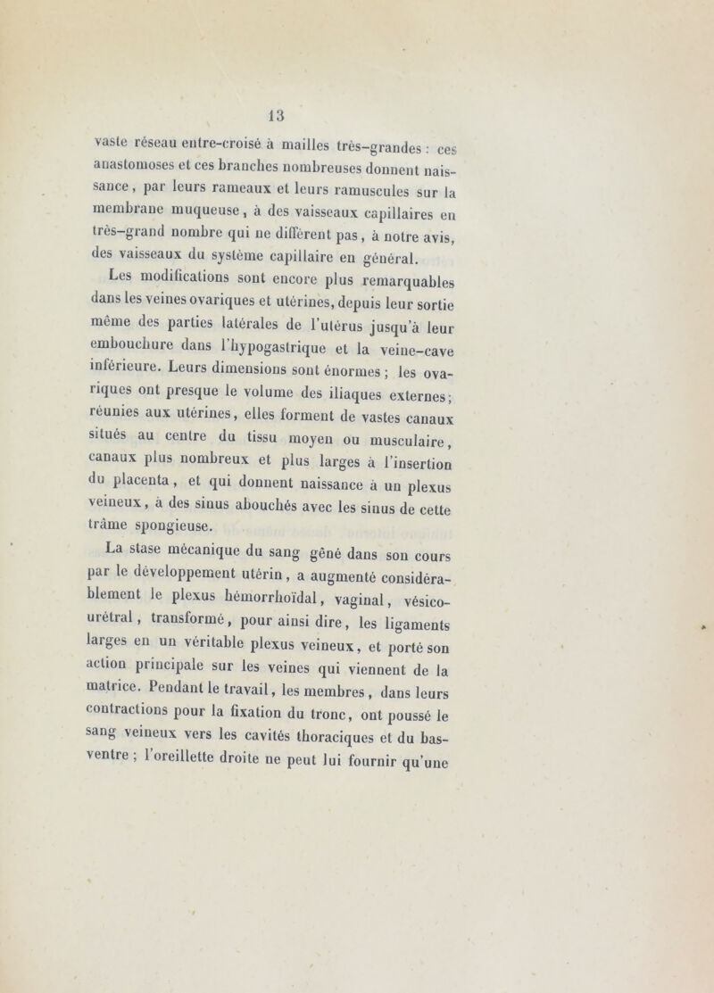 vaste réseau entre-croisé à mailles très-grandes : ces anastomoses et ces branches nombreuses donnent nais- sance, par leurs rameaux et leurs ramuscules sur la membrane muqueuse, à des vaisseaux capillaires en très-grand nombre qui ne différent pas, à notre avis, des vaisseaux du système capillaire en général. Les modifications sont encore plus remarquables dans les veines ovariques et utérines, depuis leur sortie même des parties latérales de l’utérus jusqu’à leur embouchure dans l’bypogastrique et la veine-cave inférieure. Leurs dimensions sont énormes ; les ova- riques ont presque le volume des iliaques externes; réunies aux utérines, elles forment de vastes canaui situés au centre du tissu moyen ou musculaire, canaux plus nombreux et plus larges à l’insertion du placenta, et qui donnent naissance à un plexus veineux, à des sinus abouchés avec les sinus de cette trame spongieuse. La stase mécanique du sang gêné dans son cours par le développement utérin, a augmenté considéra- blement le plexus bémorrboïdal, vaginal, vésico- urétral, transformé, pour ainsi dire, les ligaments larges en un véritable plexus veineux, et porté son action principale sur les veines qui viennent de la matrice. Pendant le travail, les membres , dans leurs contractions pour la fixation du tronc, ont poussé le sang veineux vers les cavités thoraciques et du bas- ventre ; 1 oreillette droite ne peut lui fournir qu’une