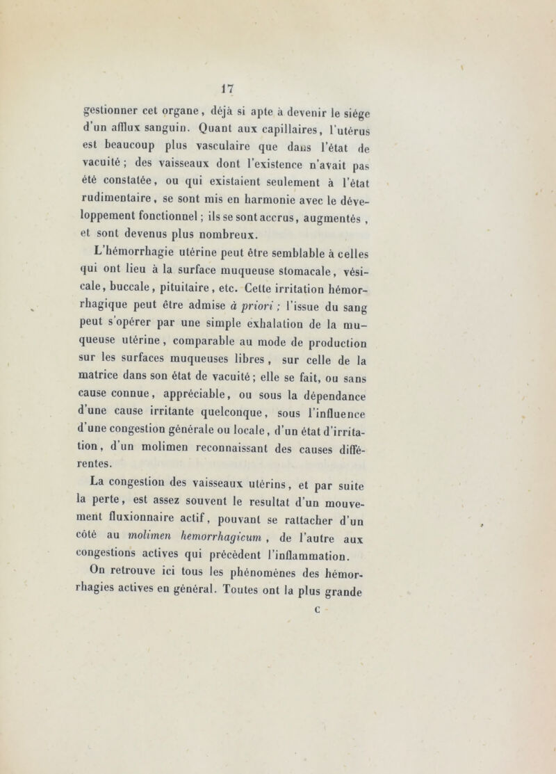 geslionner cet organe, déjà si apte à devenir le siège d’un afflux sanguin. Quant aux capillaires, l’utérus est beaucoup plus vasculaire que dans l’état de vacuité ; des vaisseaux dont l’existence n’avait pas été constatée, ou qui existaient seulement à l’état rudimentaire, se sont mis en harmonie avec le déve- loppement fonctionnel ; ils se sont accrus, augmentés , et sont devenus plus nombreux. L’hémorrhagie utérine peut être semblable à celles qui ont lieu à la surface muqueuse stomacale, vési- cale, buccale, pituitaire, etc. Cette irritation hémor- rhagique peut être admise à priori ; l’issue du sang peut s’opérer par une simple exhalation de la mu- queuse utérine, comparable au mode de production sur les surfaces muqueuses libres , sur celle de la matrice dans son état de vacuité ; elle se fait, ou sans cause connue, appréciable, ou sous la dépendance d’une cause irritante quelconque, sous l’influence d’une congestion générale ou locale, d’un état d’irrita- tion, d’un molimen reconnaissant des causes difle- rentes. La congestion des vaisseaux utérins, et par suite la perte, est assez souvent le résultat d’un mouve- ment fluxionnaire actif, pouvant se rattacher d’un côté au molimen hemorrhagicum , de l’autre aux congestions actives qui précèdent l’inflammation. On retrouve ici tous les phénomènes des hémor- rhagies actives en général. Toutes ont la plus grande c