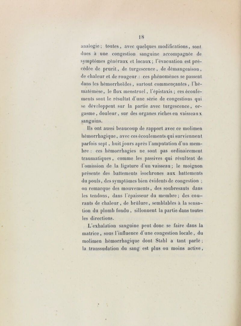 analogie; toutes, avec quelques modifications, sont dues à une congestion sanguine accompagnée de symptômes généraux et locaux; l’évacuation est pré- cédée de prurit, de turgescence , de démangeaison , de chaleur et de rougeur : ces phénomènes se passent dans les hémorrhoïdes, surtout commençantes, l’hé- matémèse, le flux menstruel, l’épistaxis ; ces écoule- ments sont le résultat d’une série de congestions qui se développent sur la partie avec turgescence, or- gasme, douleur, sur des organes riches en vaisseaux sanguins. Ils ont aussi beaucoup de rapport avec ce molimen hémorrhagique, avec ces écoulements qui surviennent parfois sept, huit jours après l’amputation d’un mem- bre : ces hémorrhagies ne sont pas ordinairement traumatiques, comme les passives qui résultent de l’omission de la ligature d’un vaisseau ; le moignon présente des battements isochrones aux battements du pouls, des symptômes bien évidents de congestion ; on remarque des mouvements, des soubresauts dans les tendons, dans l’épaisseur du membre; des cou- rants de chaleur , de brûlure, semblables à la sensa- tion du plomb fondu , sillonnent la partie dans toutes les directions. L’exhalation sanguine peut donc se faire dans la matrice, sous l’influence d’une congestion locale, du molimen hémorrhagique dont Stahl a tant parlé ; la transsudation du sang est plus ou moins active,