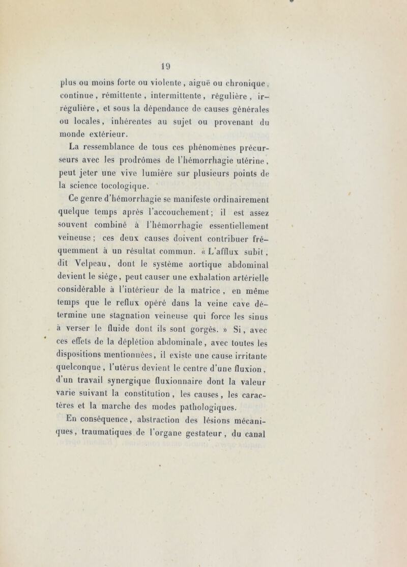 plus ou moins forte ou violente, aiguë ou chronique, continue, rémittente, intermittente, régulière, ir- régulière , et sous la dépendance de causes générales ou locales, inhérentes au sujet ou provenant du monde extérieur. La ressemblance de tous ces phénomènes précur- seurs avec les prodromes de l’hémorrhagie utérine, peut jeter une vive lumière sur plusieurs points de la science tocologique. Ce genre d’hémorrhagie se manifeste ordinairement quelque temps après l’accouchement; il est assez souvent combiné à l’hémorrhagie essentiellement veineuse ; ces deux causes doivent contribuer fré- quemment à un résultat commun. « L’afflux subit. dit Velpeau, dont le système aortique abdominal devient le siège, peut causer une exhalation artérielle considérable à l’intérieur de la matrice , en même temps que le reflux opéré dans la veine cave dé- termine une stagnation veineuse qui force les sinus à verser le fluide dont ils sont gorgés. » Si, avec ces effets de la déplétion abdominale, avec toutes les dispositions mentionnées, il existe une cause irritante quelconque, l’utérus devient le centre d’une fluxion, d un travail synergique fluxionnaire dont la valeur varie suivant la constitution, les causes, les carac- tères et la marche des modes pathologiques. En conséquence, abstraction des lésions mécani- ques, traumatiques de l’organe gestateur, du canal