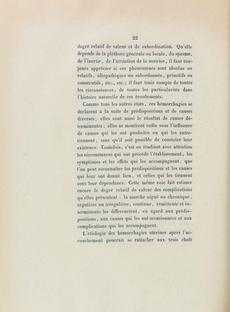 degré relatif de valeur et de subordination. Qu’elle dépende de la pléthore générale ou locale, du spasme, de l’inertie, de l’irritation de la matrice, il faut tou- jours apprécier si ces phénomènes sont absolus ou relatifs, idiopathiques ou subordonnés, primitifs ou consécutifs, etc., etc.; il faut tenir compte de toutes les circonstances, de toutes les particularités dans l’histoire naturelle de ces écoulements. Comme tous les autres états, ces hémorrhagies se déclarent à la suite de prédispositions et de causes diverses ; elles sont aussi le résultat de causes dé- terminantes ; elles se montrent enfin sous l’influence de causes qui les ont produites ou qui les entre- tiennent , sans qu’il soit possible de constater leur existence. Toutefois, c’est en étudiant avec attention les circonstances qui ont précédé l’établissement, les symptômes et les effets qui les accompagnent, que l’on peut reconnaître les prédispositions et les causes qui leur ont donné lieu , et celles qui les tiennent sous leur dépendance. Cette même voie fait estimer encore le degré relatif de valeur des complications qu’elles présentent : la marche aiguë ou chronique, régulière ou irrégulière, continue, rémittente et in- termittente les différencient, eu égard aux prédis- positions, aux causes qui les ont occasionnées et aux complications qui les accompagnent. L’étiologie des hémorrhagies utérines après l’ac- couchement pourrait se rattacher aux trois chefs