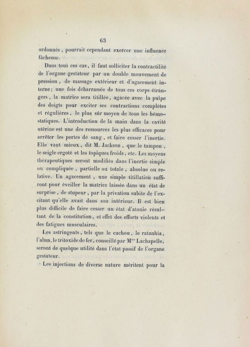 ordonnés , pourrait cependant exercer une influence fâcheuse. Dans tous ces cas, il faut solliciter la contractilité de l’organe gestateur par un double mouvement de pression , de massage extérieur et d’agacement in- terne; une fois débarrassée de tous ces corps étran- gers , la matrice sera titillée, agacée avec la pulpe des doigts pour exciter ses contractions complètes et régulières, le plus sûr moyen de tous les hémo- statiques. L’introduction de la main dans la cavité utérine est une des ressources les plus efficaces pour arrêter les pertes de sang , et faire cesser l’inertie. Elle vaut mieux, dit M. Jackson , que le tampon , le seigle ergoté et les topiques froids, etc. Les moyens thérapeutiques seront modifiés dans l’inertie simple ou compliquée , partielle ou totale , absolue ou re- lative. Un agacement , une simple titillation suffi- ront pour éveiller la matrice laissée dans un état de surprise , de stupeur, par la privation subite de l’ex- citant qu’elle avait dans son intérieur. Il est bien plus difficile de faire cesser un état d’atonie résul- tant de la constitution, et effet des efforts violents et des fatigues musculaires. Les astringents, tels que le cachou, le ratanhia, l’alun, le tritoxide de fer, conseillé par Lachapelle, seront de quelque utilité dans l’état passif de l’organe gestateur, ' Les injections de diverse nature méritent pour la