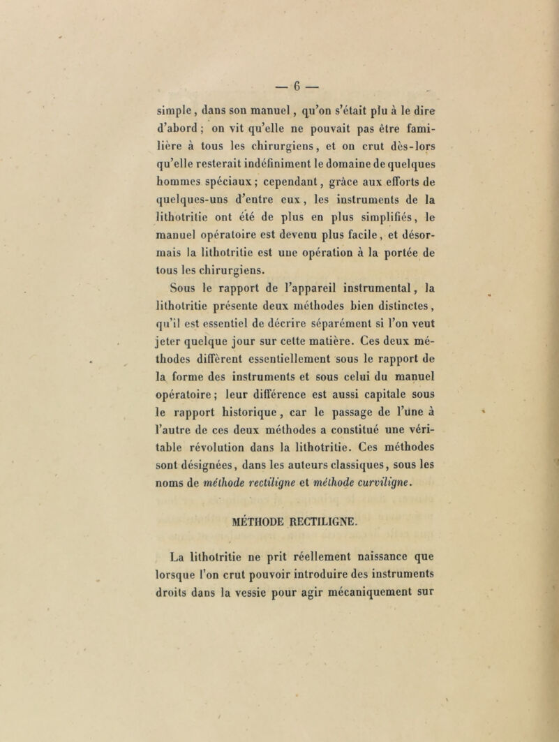 simple, dans son manuel, qu’on s’était plu à le dire d’abord ; on vit qu’elle ne pouvait pas être fami- lière à tous les chirurgiens, et on crut dès-lors qu’elle resterait indéfiniment le domaine de quelques hommes spéciaux; cependant, grâce aux efforts de quelques-uns d’entre eux, les instruments de la 1 ithotritie ont été de plus en plus simplifiés, le manuel opératoire est devenu plus facile, et désor- mais la lithotritie est une opération à la portée de tous les chirurgiens. Sous le rapport de l’appareil instrumental, la lithotritie présente deux méthodes bien distinctes, qu’il est essentiel de décrire séparément si l’on veut jeter quelque jour sur cette matière. Ces deux mé- thodes différent essentiellement sous le rapport de la forme des instruments et sous celui du manuel opératoire ; leur différence est aussi capitale sous le rapport historique , car le passage de l’une à l’autre de ces deux méthodes a constitué une véri- table révolution dans la lithotritie. Ces méthodes sont désignées, dans les auteurs classiques, sous les noms de méthode rectiligne et méthode curviligne. MÉTHODE RECTILIGNE. La lithotritie ne prit réellement naissance que lorsque l’on crut pouvoir introduire des instruments droits dans la vessie pour agir mécaniquement sur / \