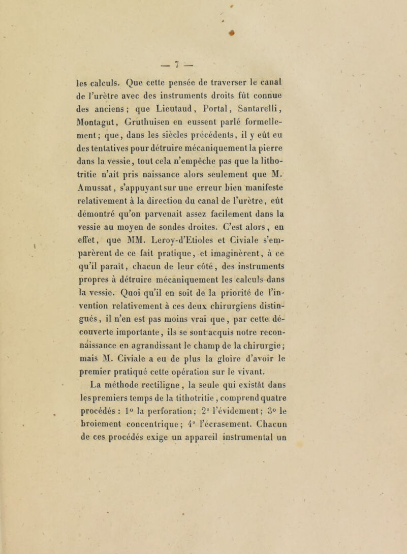 les calculs. Que cette pensée de traverser le canal de l’urètre avec des instruments droits fût connue des anciens ; que Lieutaud , Portai, Santarelli, Montagut, Gruthuisen en eussent parlé formelle- ment; que, dans les siècles précédents, il y eût eu des tentatives pour détruire mécaniquement la pierre dans la vessie, tout cela n’empèche pas que la litho- tritie n’ait pris naissance alors seulement que M. Amussat, s’appuyant sur uue erreur bien manifeste relativement à la direction du canal de l’urètre, eût démontré qu’on parvenait assez facilement dans la vessie au moyen de sondes droites. C’est alors, en effet, que MM. Leroy-d’Etioles et Civiale s’em- parèrent de ce fait pratique, et imaginèrent, à ce qu’il parait, chacun de leur côté, des instruments propres à détruire mécaniquement les calculs dans la vessie. Quoi qu’il en soit de la priorité de l’in- vention relativement à ces deux chirurgiens distin- gués , il n’en est pas moins vrai que, par cette dé- couverte importante, ils se sontracquis notre recon- naissance en agrandissant le champ de la chirurgie; mais M. Civiale a eu de plus la gloire d’avoir le premier pratiqué cette opération sur le vivant. La méthode rectiligne, la seule qui existât dans les premiers temps de la tilhotrilie , comprend quatre procédés: 1° la perforation; 2° l’évidement; 3° le broiement concentrique; \° l’écrasement. Chacun de ces procédés exige un appareil instrumental un