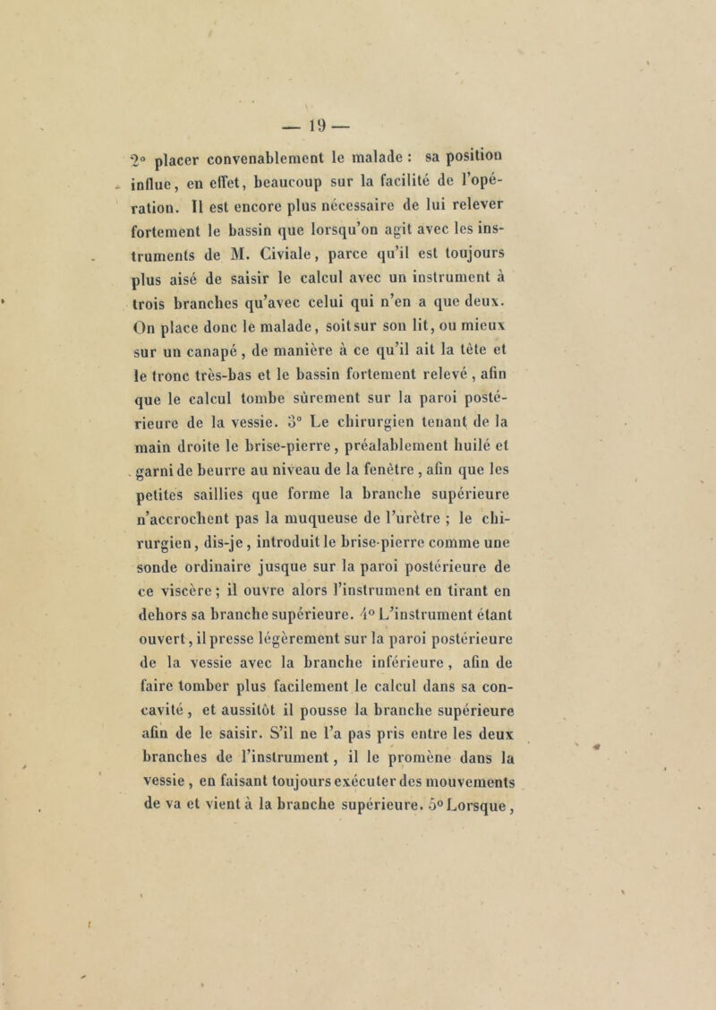 2° placer convenablement le malade : sa position * indue, en effet, beaucoup sur la facilité de l’opé- ration. 11 est encore plus nécessaire de lui relever fortement le bassin que lorsqu’on agit avec les ins- truments de M. Civiale, parce qu’il est toujours plus aisé de saisir le calcul avec un instrument à trois branches qu’avec celui qui n’en a que deux. On place donc le malade, soit sur son lit, ou mieux sur un canapé, de manière à ce qu’il ait la tète et le tronc très-bas et le bassin fortement relevé , afin que le calcul tombe sûrement sur la paroi posté- rieure de la vessie. 3° Le chirurgien tenant de la main droite le brise-pierre, préalablement huilé et . garni de beurre au niveau de la fenêtre , afin que les petites saillies que forme la branche supérieure n’accrochent pas la muqueuse de l’urètre ; le chi- rurgien , dis-je , introduit le brise-pierre comme une sonde ordinaire jusque sur la paroi postérieure de ce viscère ; il ouvre alors l’instrument eu tirant en dehors sa branche supérieure. 4° L’instrument étant ouvert, il presse légèrement sur la paroi postérieure de la vessie avec la branche inférieure, afin de faire tomber plus facilement le calcul dans sa con- cavité , et aussitôt il pousse la branche supérieure afin de le saisir. S’il ne l’a pas pris entre les deux branches de l’instrument, il le promène dans la vessie , en faisant toujours exécuter des mouvements de va et vient à la branche supérieure. 5° Lorsque ,