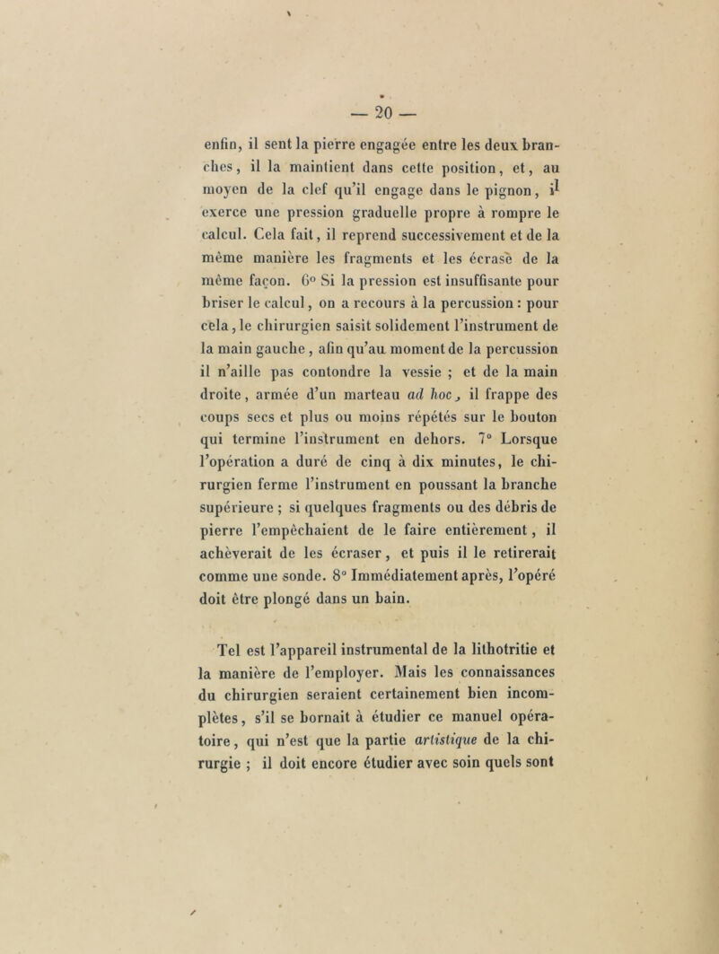 ches , il la maintient dans cette position, et, au moyen de la clef qu’il engage dans le pignon, i^ exerce une pression graduelle propre à rompre le calcul. Cela fait, il reprend successivement et de la même manière les fragments et les écrase de la même façon. 6° Si la pression est insufGsante pour briser le calcul, on a recours à la percussion : pour cela,le chirurgien saisit solidement l’instrument de la main gauche , afin qu’au moment de la percussion il n’aille pas contondre la vessie ; et de la main droite, armée d’un marteau ad hocj il frappe des coups secs et plus ou moins répétés sur le bouton qui termine l’instrument en dehors. 7° Lorsque l’opération a duré de cinq à dix minutes, le chi- rurgien ferme l’instrument en poussant la branche supérieure ; si quelques fragments ou des débris de pierre l’empêchaient de le faire entièrement, il achèverait de les écraser, et puis il le retirerait comme une sonde. 8° Immédiatement après, l’opéré doit être plongé dans un bain. Tel est l’appareil instrumental de la lithotritie et la manière de l’employer. Mais les connaissances du chirurgien seraient certainement bien incom- plètes , s’il se bornait à étudier ce manuel opéra- toire , qui n’est que la partie artistique de la chi- rurgie ; il doit encore étudier avec soin quels sont