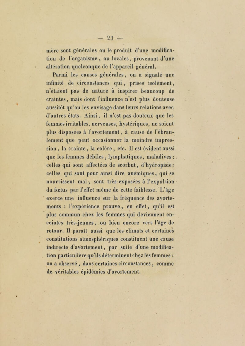 mère sont générales ou le produit d’une modifica- tion de l’organisme, ou locales, provenant d’une altération quelconque de l’appareil général. Parmi les causes générales, on a signalé une infinité de circonstances qui, prises isolément, n’étaient pas de nature à inspirer beaucoup de craintes, mais dont l’influence n’est plus douteuse aussitôt qu’on les envisage dans leurs relations avec d’autres états. Ainsi, il n’est pas douteux que les femmes irritables, nerveuses, hystériques, ne soient plus disposées à l’avortement, à cause de l’ébran- lement que peut occasionner la moindre impres- sion , la crainte, la colère, etc. 11 est évident aussi que les femmes débiles , lymphatiques, maladives ;. celles qui sont affectées de scorbut, d’hydropisie; celles qui sont pour ainsi dire anémiques, qui se nourrissent mal , sont très-exposées à l’expulsion du fœtus par l’effet même de cette faiblesse. L’àge exerce une influence sur la fréquence des avorte- ments : l’expérience prouve, en effet, qu’il est plus commun chez les femmes qui deviennent en- ceintes très-jeunes, ou bien encore vers l’àge de retour. Il paraît aussi que les climats et certaines constitutions atmosphériques constituent une cause indirecte d’avortement, par suite d’une modifica- tion particulière qu’ils déterminent ehçz les femmes : on a observé , dans certaines circonstances , comme de véritables épidémies d’avortement.