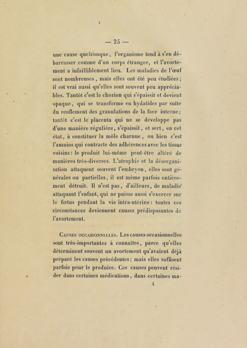 4 — 25 — une cause quelconque, l’organisme tend à s’en dé- barrasser comme d’un corps étranger, et l’avorte- ment a infailliblement lieu. Les maladies de l’œuf sont nombreuses, mais elles ont été peu étudiées ; il est vrai aussi qu’elles sont souvent peu apprécia- bles. Tantôt c’est le chorion qui s’épaissit et devient opaque, qui se transforme en hydatides par suite du renfleraeut des granulations de la face interne; tantôt c’est le placenta qui ne se développe pas d’une manière régulière, s’épaissit, et sert, en cet état, à constituer la môle charnue, ou bien c’est l’amnios qui contracte des adhérences avec les tissus voisins : le produit lui-mème peut-être altéré de manières très-diverses. L’atrophie et la désorgani- sation attaquent souvent l’embryon, elles sont gé- nérales ou partielles, il est même parfois entière- ment détruit. Il n’est pas, d’ailleurs, de maladie attaquant l’enfant, qui ne puisse aussi s’exercer sur Je fœtus pendant la vie intra-utérine : toutes ces circonstances deviennent causes prédisposantes de l’avortement. I Causes occasionnelles. Les causes occasionnelles sont très-importantes à connaître, parce qu’elles déterminent souvent un avortement qu’avaient déjà préparé les causes précédentes; mais elles suffisent parfois pour le produire. Ces causes peuvent rési- der dans certaines médications, dans certaines ma- 4